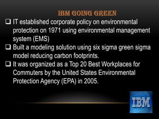 IBM GOING GREEN
 IT established corporate policy on environmental
protection on 1971 using environmental management
system (EMS)
 Built a modeling solution using six sigma green sigma
model reducing carbon footprints.
 It was organized as a Top 20 Best Workplaces for
Commuters by the United States Environmental
Protection Agency (EPA) in 2005.

 