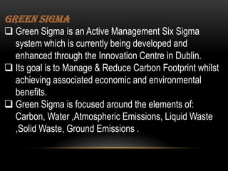 Green Sigma
 Green Sigma is an Active Management Six Sigma
system which is currently being developed and
enhanced through the Innovation Centre in Dublin.
 Its goal is to Manage & Reduce Carbon Footprint whilst
achieving associated economic and environmental
benefits.
 Green Sigma is focused around the elements of:
Carbon, Water ,Atmospheric Emissions, Liquid Waste
,Solid Waste, Ground Emissions .

 