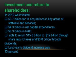 Investment and return to
shareholders:
In 2012 we invested
 $3.7 billion for 11 acquisitions in key areas of
software and services;
 $4.3 billion in net capital expenditures;
 $6.3 billion in R&D.
 able to return $15.8 billion to $12 billion through
share repurchases and $3.8 billion through
dividends.
 Last year’s dividend increase was
13 percent.

 