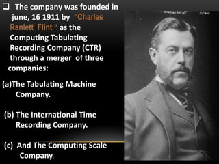  The company was founded in
june, 16 1911 by “Charles
Ranlett Flint “ as the
Computing Tabulating
Recording Company (CTR)
through a merger of three
companies:
(a)The Tabulating Machine
Company.
(b) The International Time
Recording Company.
(c) And The Computing Scale
Company.

 