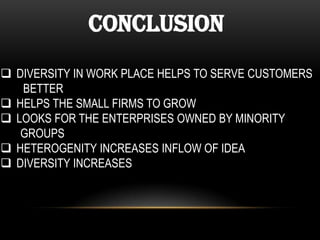 Conclusion
 DIVERSITY IN WORK PLACE HELPS TO SERVE CUSTOMERS
BETTER
 HELPS THE SMALL FIRMS TO GROW
 LOOKS FOR THE ENTERPRISES OWNED BY MINORITY
GROUPS
 HETEROGENITY INCREASES INFLOW OF IDEA
 DIVERSITY INCREASES

 