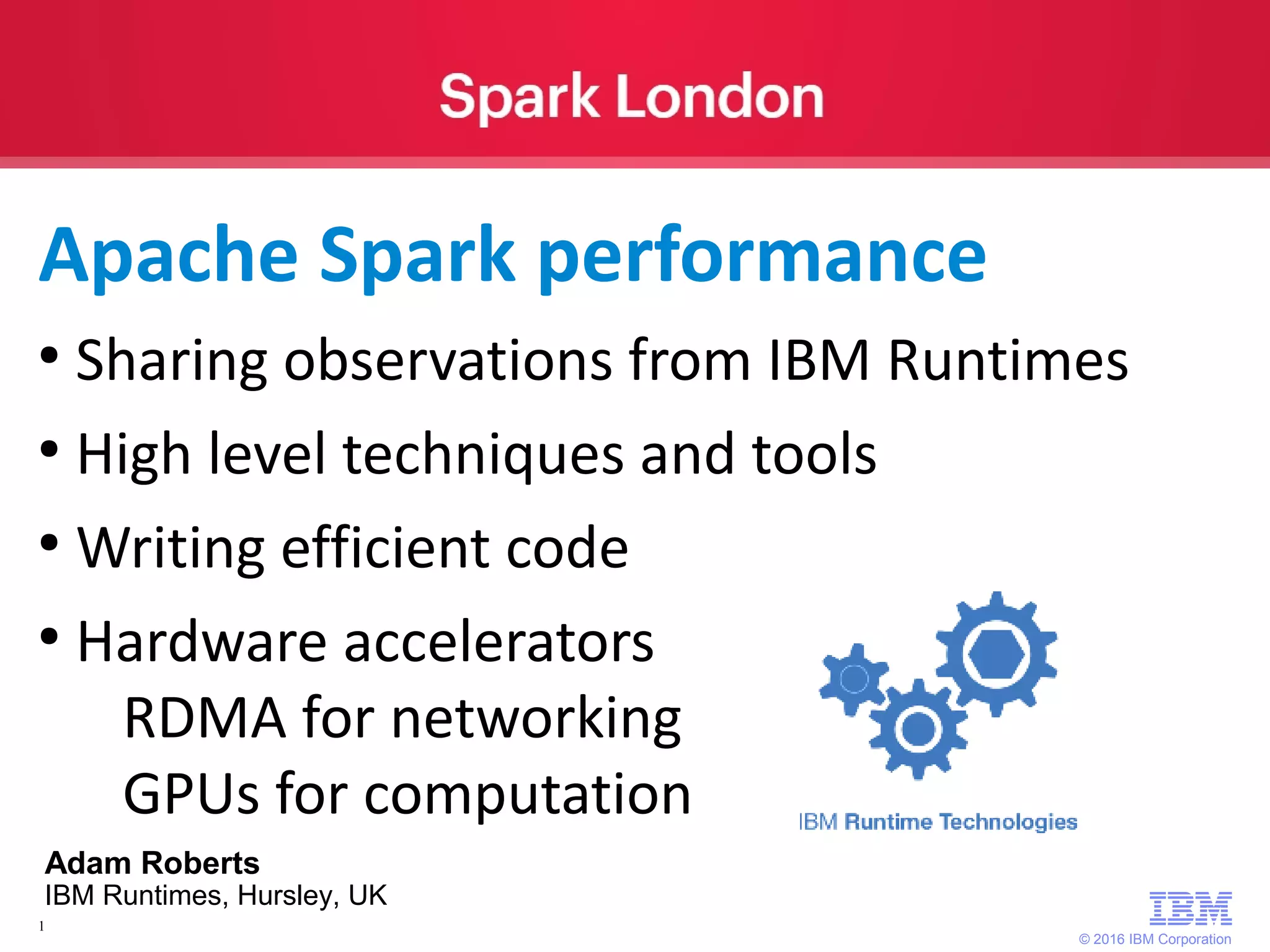 © 2016 IBM Corporation 1 ● Sharing observations from IBM Runtimes ● High level techniques and tools ● Writing efficient code ● Hardware accelerators RDMA for networking GPUs for computation Apache Spark performance Adam Roberts IBM Runtimes, Hursley, UK 