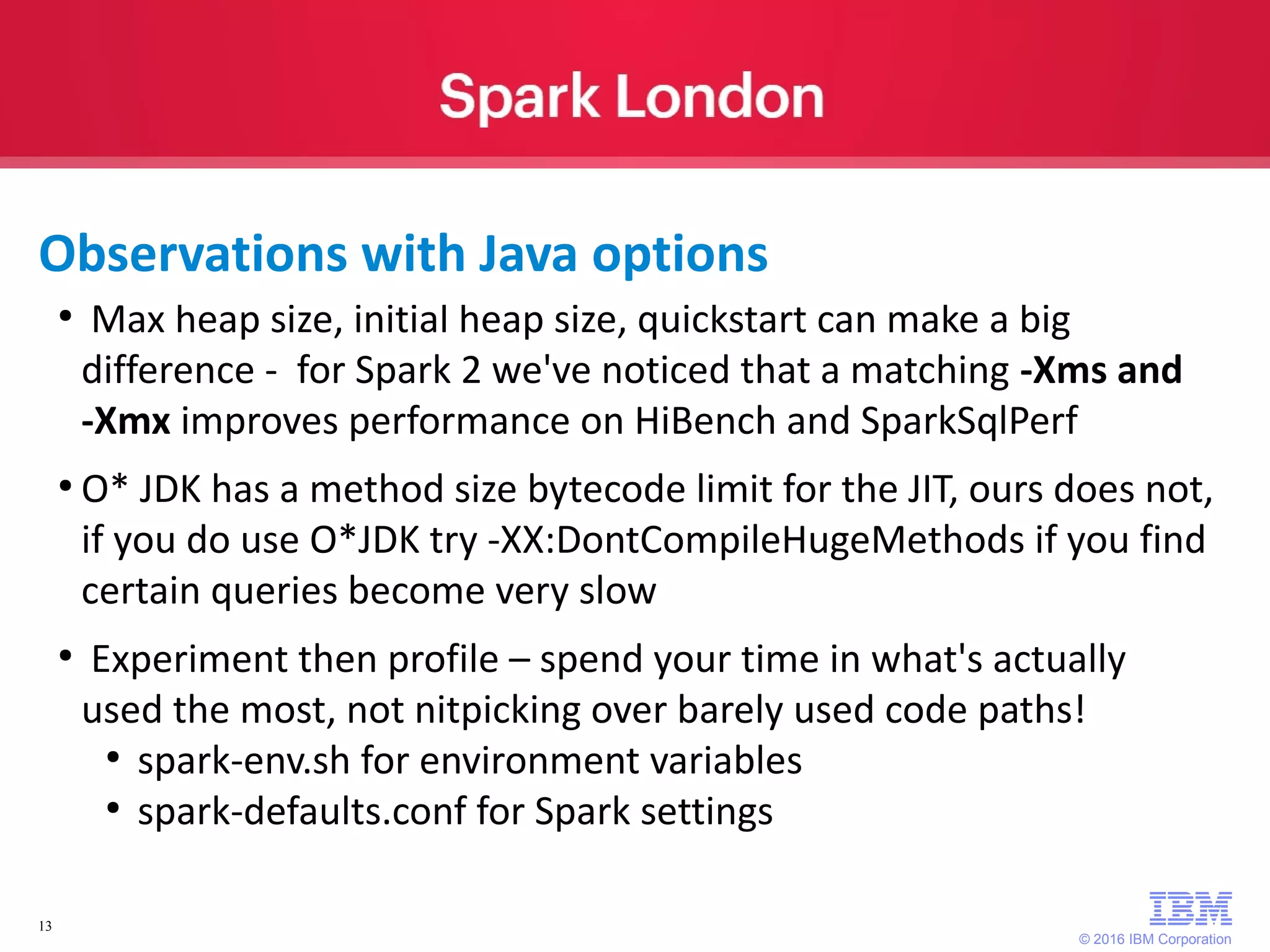 © 2016 IBM Corporation 13 ● Max heap size, initial heap size, quickstart can make a big difference - for Spark 2 we've noticed that a matching -Xms and -Xmx improves performance on HiBench and SparkSqlPerf ● O* JDK has a method size bytecode limit for the JIT, ours does not, if you do use O*JDK try -XX:DontCompileHugeMethods if you find certain queries become very slow ● Experiment then profile – spend your time in what's actually used the most, not nitpicking over barely used code paths! ● spark-env.sh for environment variables ● spark-defaults.conf for Spark settings Observations with Java options 