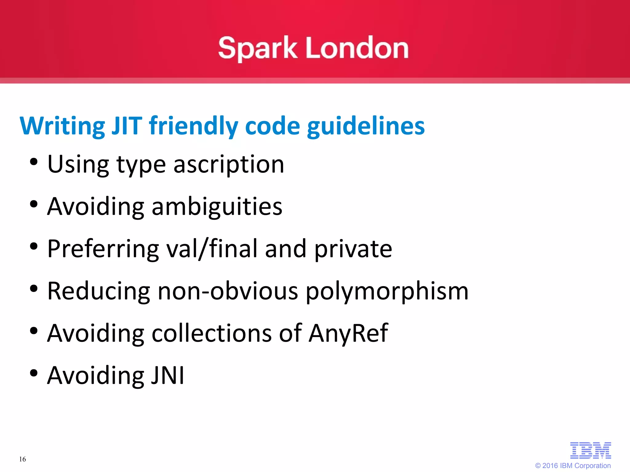 © 2016 IBM Corporation 16 ● Using type ascription ● Avoiding ambiguities ● Preferring val/final and private ● Reducing non-obvious polymorphism ● Avoiding collections of AnyRef ● Avoiding JNI Writing JIT friendly code guidelines 