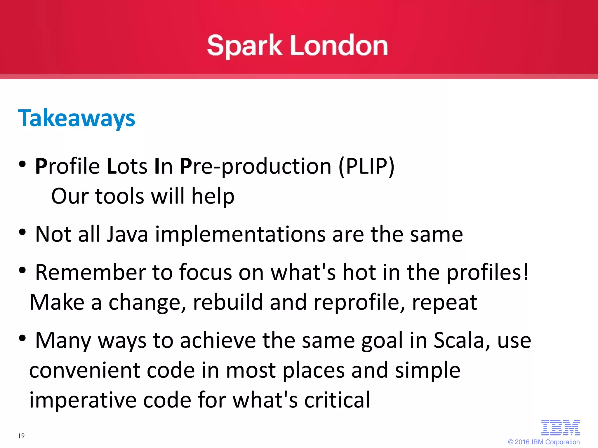 © 2016 IBM Corporation 19 Takeaways ● Profile Lots In Pre-production (PLIP) Our tools will help ● Not all Java implementations are the same ● Remember to focus on what's hot in the profiles! Make a change, rebuild and reprofile, repeat ● Many ways to achieve the same goal in Scala, use convenient code in most places and simple imperative code for what's critical 