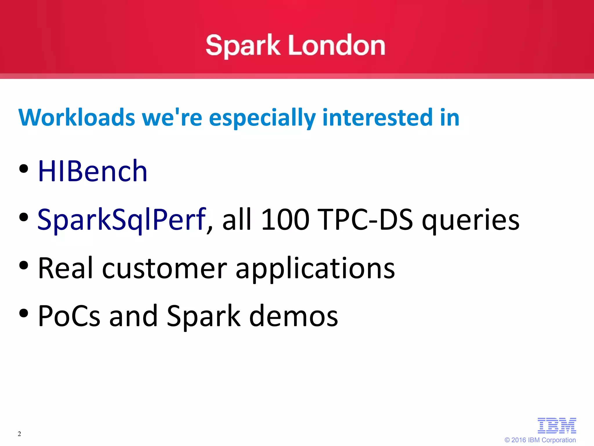 © 2016 IBM Corporation 2 Workloads we're especially interested in ● HIBench ● SparkSqlPerf, all 100 TPC-DS queries ● Real customer applications ● PoCs and Spark demos 