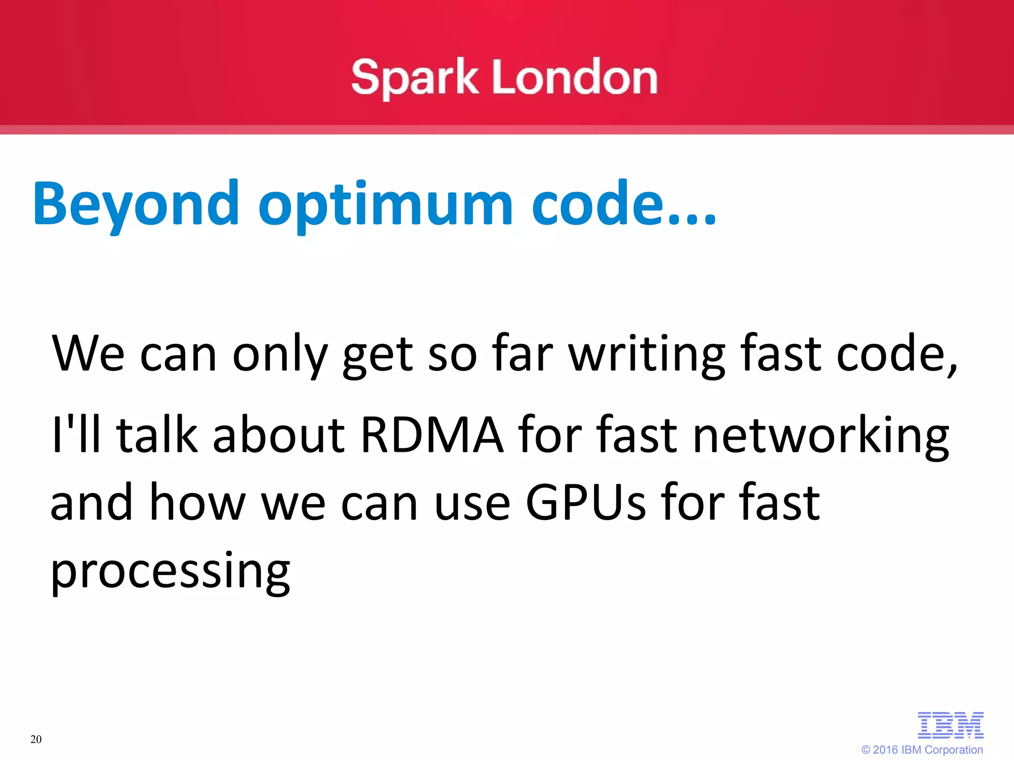 © 2016 IBM Corporation 20 We can only get so far writing fast code, I'll talk about RDMA for fast networking and how we can use GPUs for fast processing Beyond optimum code... 