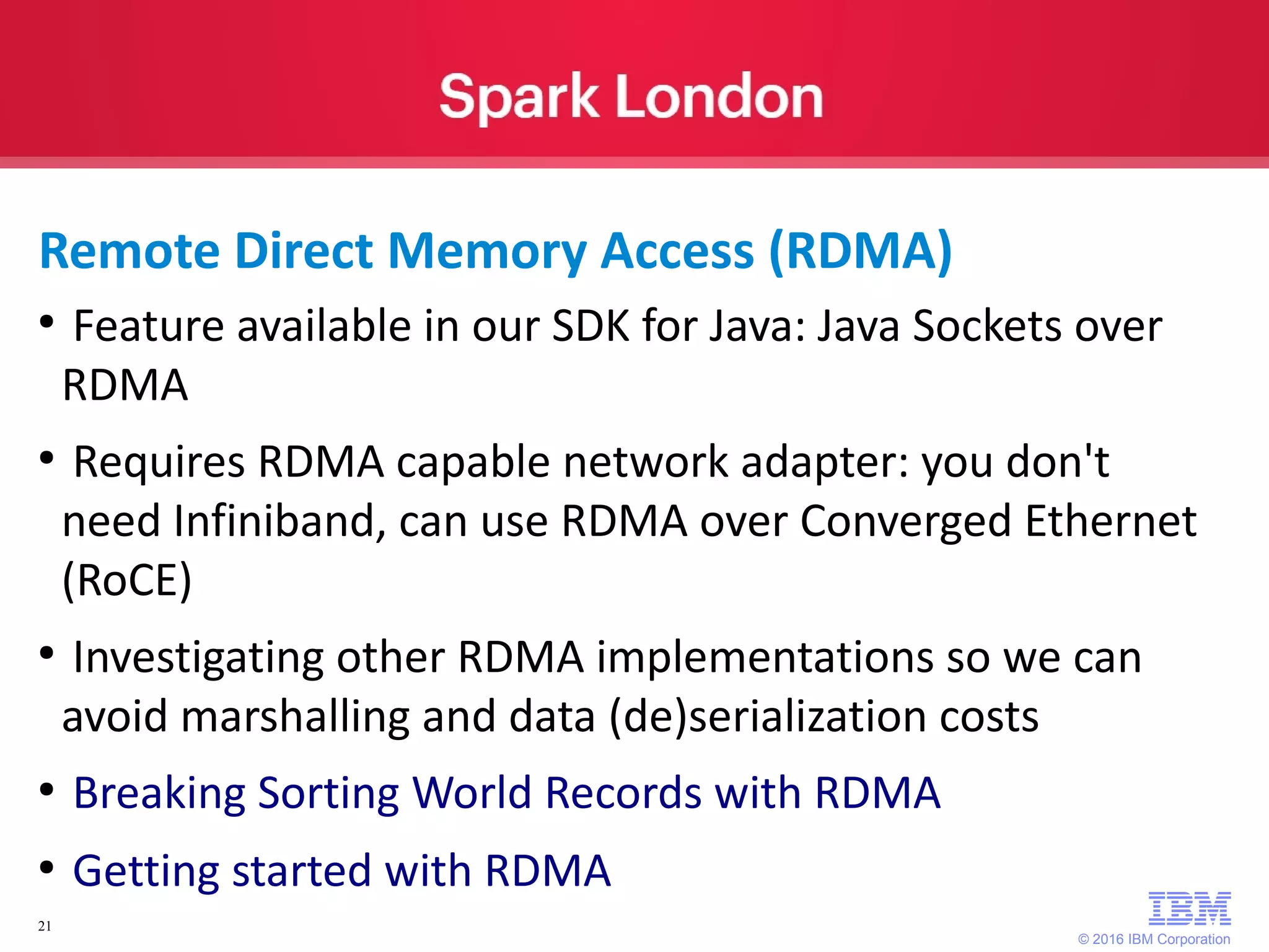 © 2016 IBM Corporation 21 ● Feature available in our SDK for Java: Java Sockets over RDMA ● Requires RDMA capable network adapter: you don't need Infiniband, can use RDMA over Converged Ethernet (RoCE) ● Investigating other RDMA implementations so we can avoid marshalling and data (de)serialization costs ● Breaking Sorting World Records with RDMA ● Getting started with RDMA Remote Direct Memory Access (RDMA) 