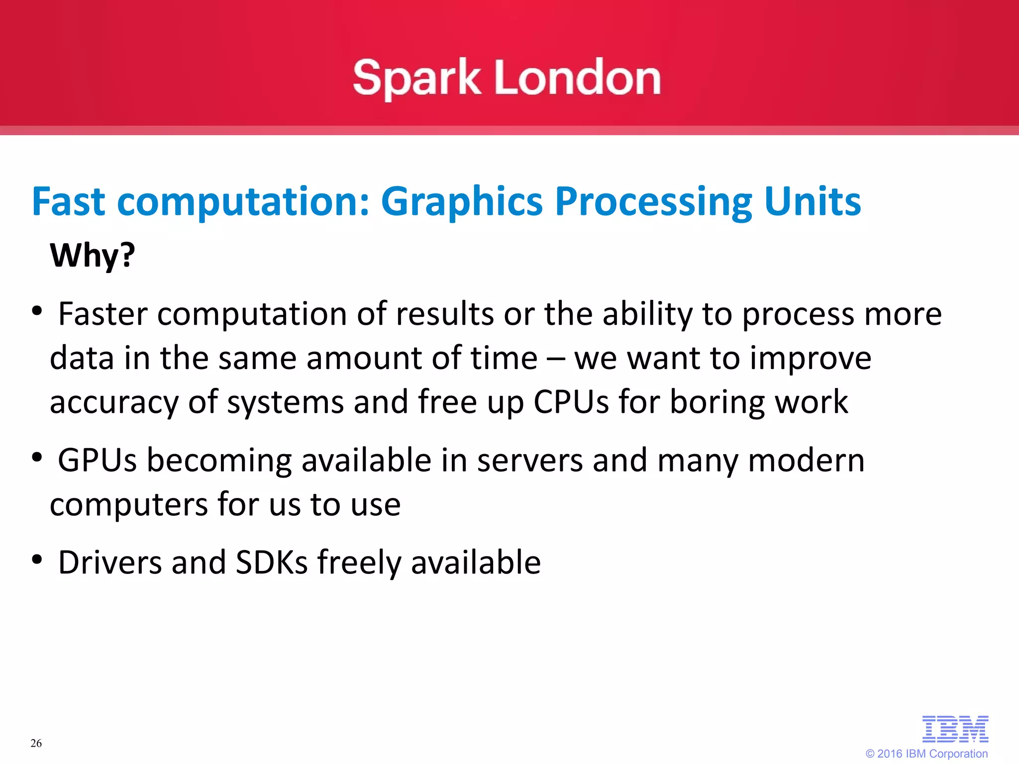 © 2016 IBM Corporation 26 Why? ● Faster computation of results or the ability to process more data in the same amount of time – we want to improve accuracy of systems and free up CPUs for boring work ● GPUs becoming available in servers and many modern computers for us to use ● Drivers and SDKs freely available Fast computation: Graphics Processing Units 