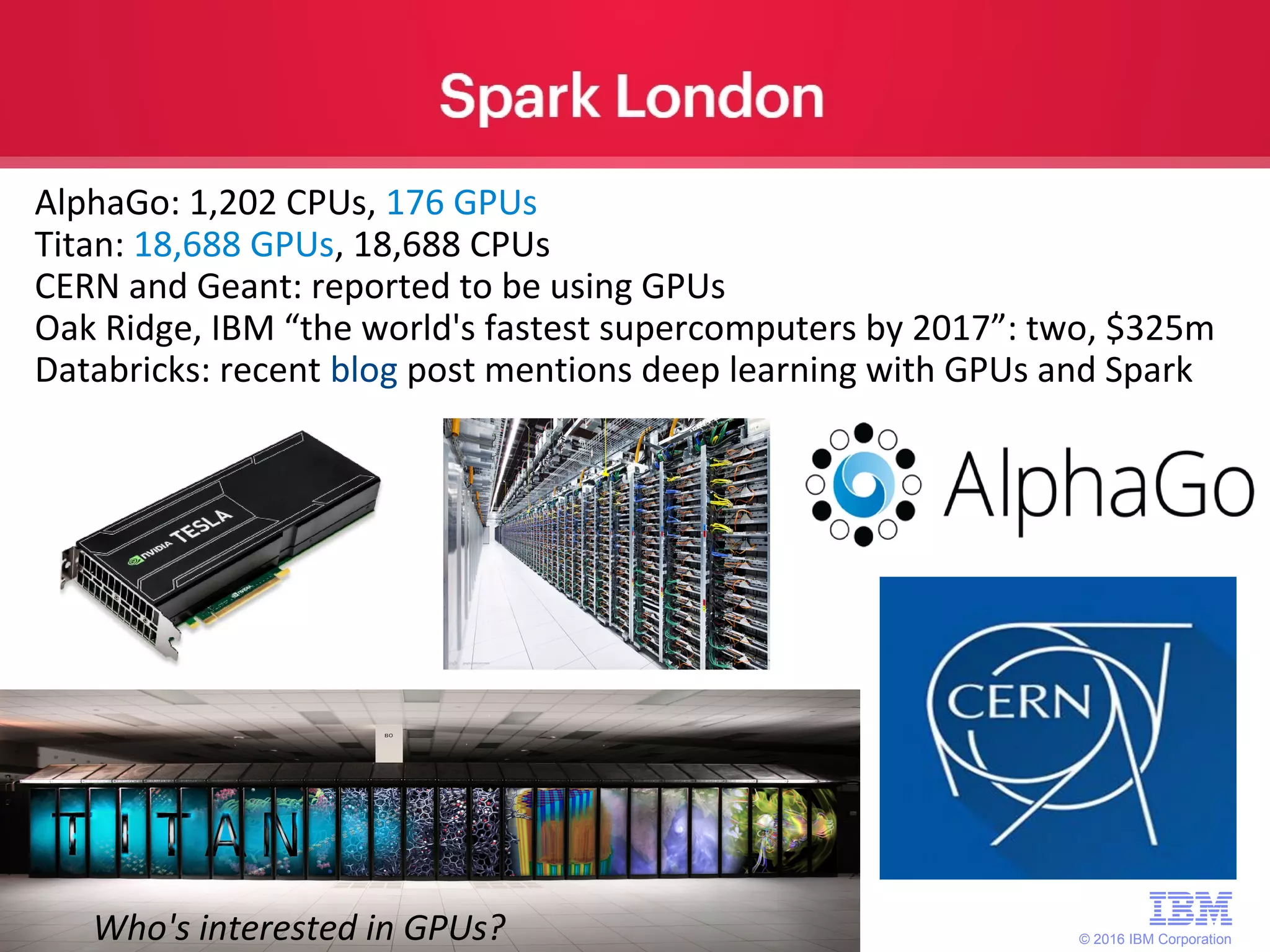 © 2016 IBM Corporation 28 AlphaGo: 1,202 CPUs, 176 GPUs Titan: 18,688 GPUs, 18,688 CPUs CERN and Geant: reported to be using GPUs Oak Ridge, IBM “the world's fastest supercomputers by 2017”: two, $325m Databricks: recent blog post mentions deep learning with GPUs and Spark Who's interested in GPUs? 