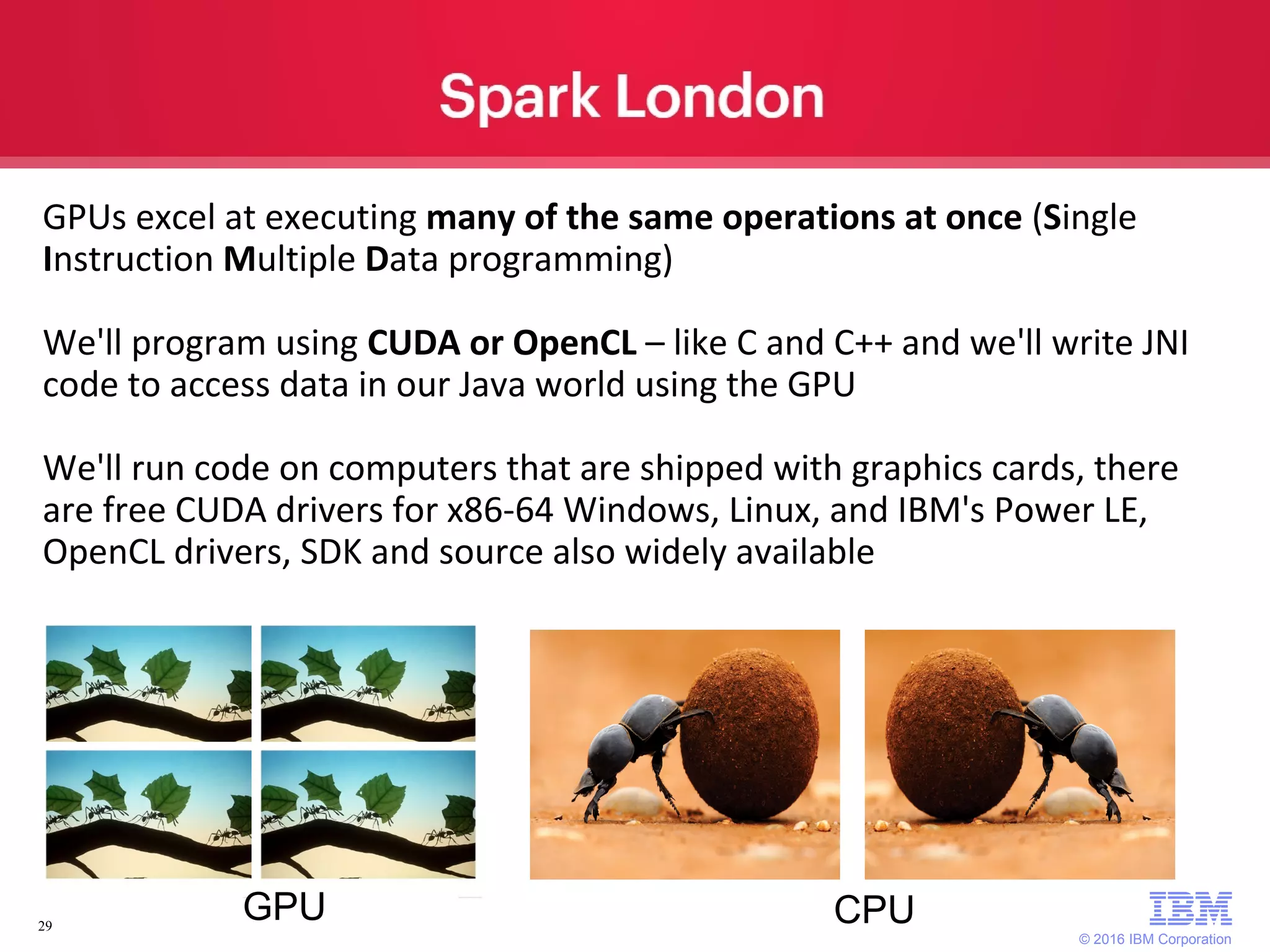 © 2016 IBM Corporation 29 GPUs excel at executing many of the same operations at once (Single Instruction Multiple Data programming) We'll program using CUDA or OpenCL – like C and C++ and we'll write JNI code to access data in our Java world using the GPU We'll run code on computers that are shipped with graphics cards, there are free CUDA drivers for x86-64 Windows, Linux, and IBM's Power LE, OpenCL drivers, SDK and source also widely available CPUGPU 