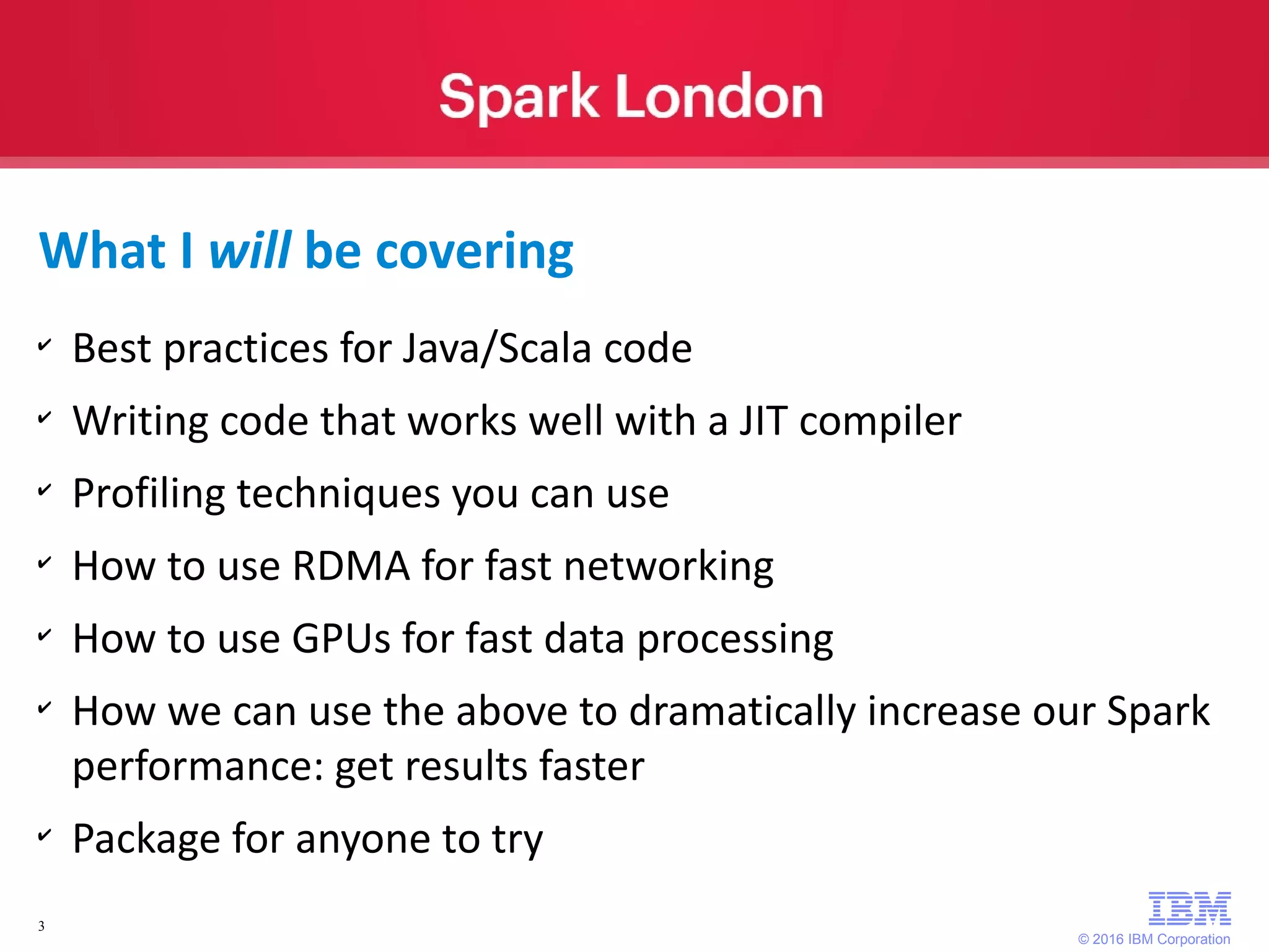 © 2016 IBM Corporation 3 What I will be covering ✔ Best practices for Java/Scala code ✔ Writing code that works well with a JIT compiler ✔ Profiling techniques you can use ✔ How to use RDMA for fast networking ✔ How to use GPUs for fast data processing ✔ How we can use the above to dramatically increase our Spark performance: get results faster ✔ Package for anyone to try 