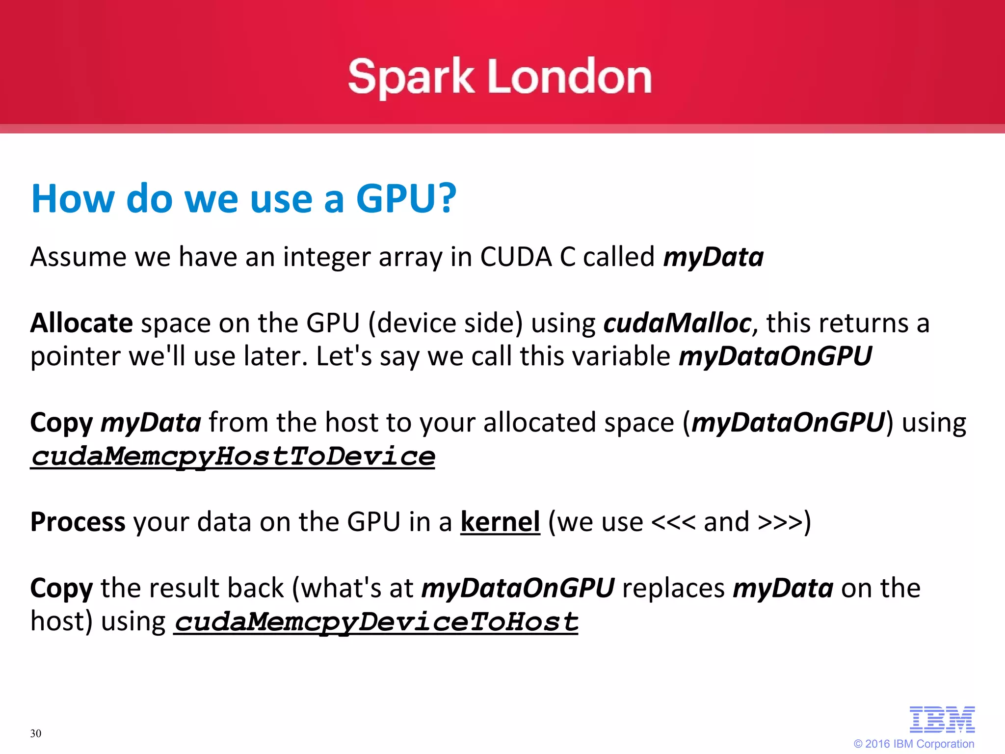 © 2016 IBM Corporation 30 Assume we have an integer array in CUDA C called myData Allocate space on the GPU (device side) using cudaMalloc, this returns a pointer we'll use later. Let's say we call this variable myDataOnGPU Copy myData from the host to your allocated space (myDataOnGPU) using cudaMemcpyHostToDevice Process your data on the GPU in a kernel (we use <<< and >>>) Copy the result back (what's at myDataOnGPU replaces myData on the host) using cudaMemcpyDeviceToHost How do we use a GPU? 