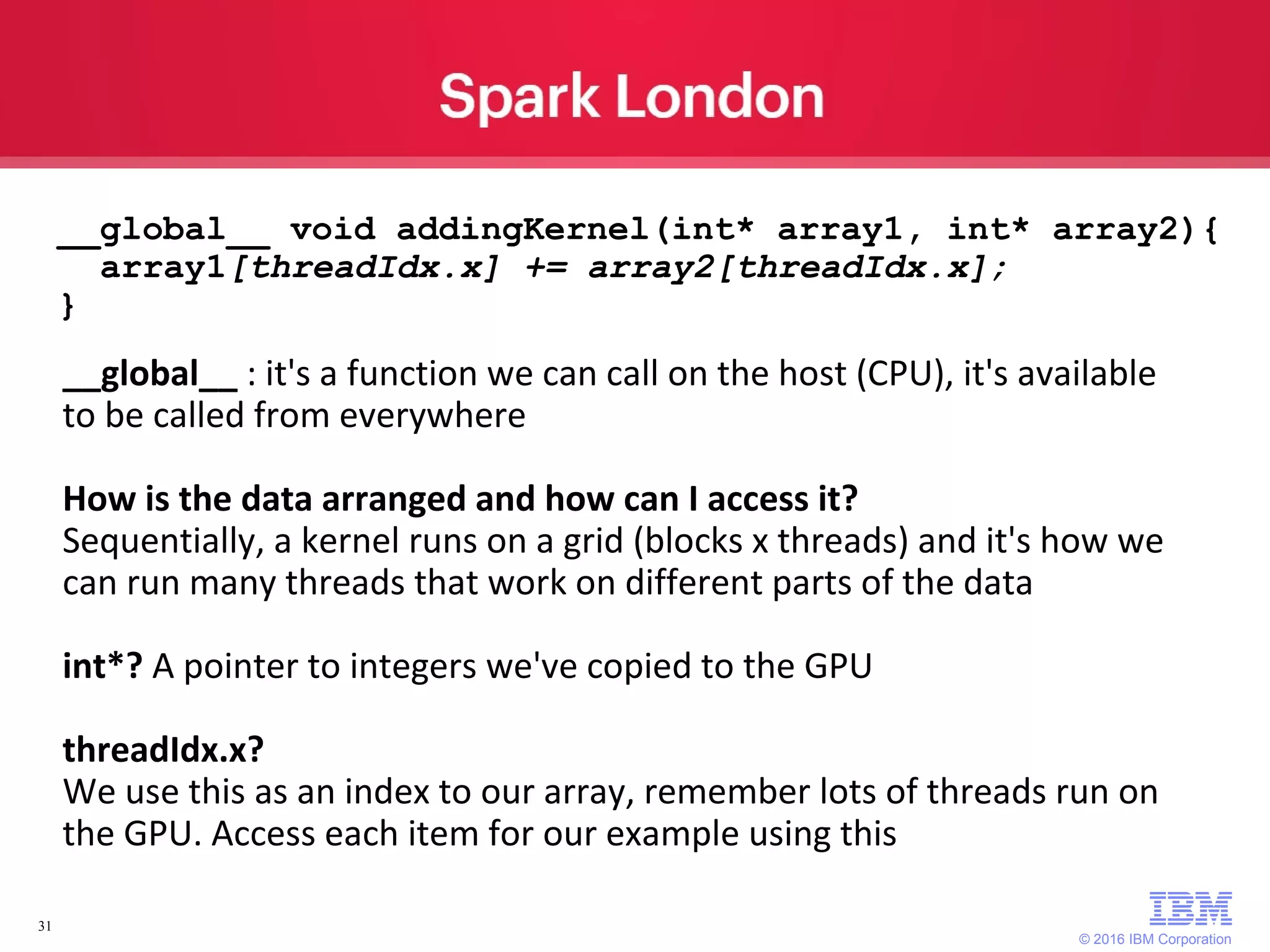 © 2016 IBM Corporation 31 __global__ void addingKernel(int* array1, int* array2){ array1[threadIdx.x] += array2[threadIdx.x]; } __global__ : it's a function we can call on the host (CPU), it's available to be called from everywhere How is the data arranged and how can I access it? Sequentially, a kernel runs on a grid (blocks x threads) and it's how we can run many threads that work on different parts of the data int*? A pointer to integers we've copied to the GPU threadIdx.x? We use this as an index to our array, remember lots of threads run on the GPU. Access each item for our example using this 