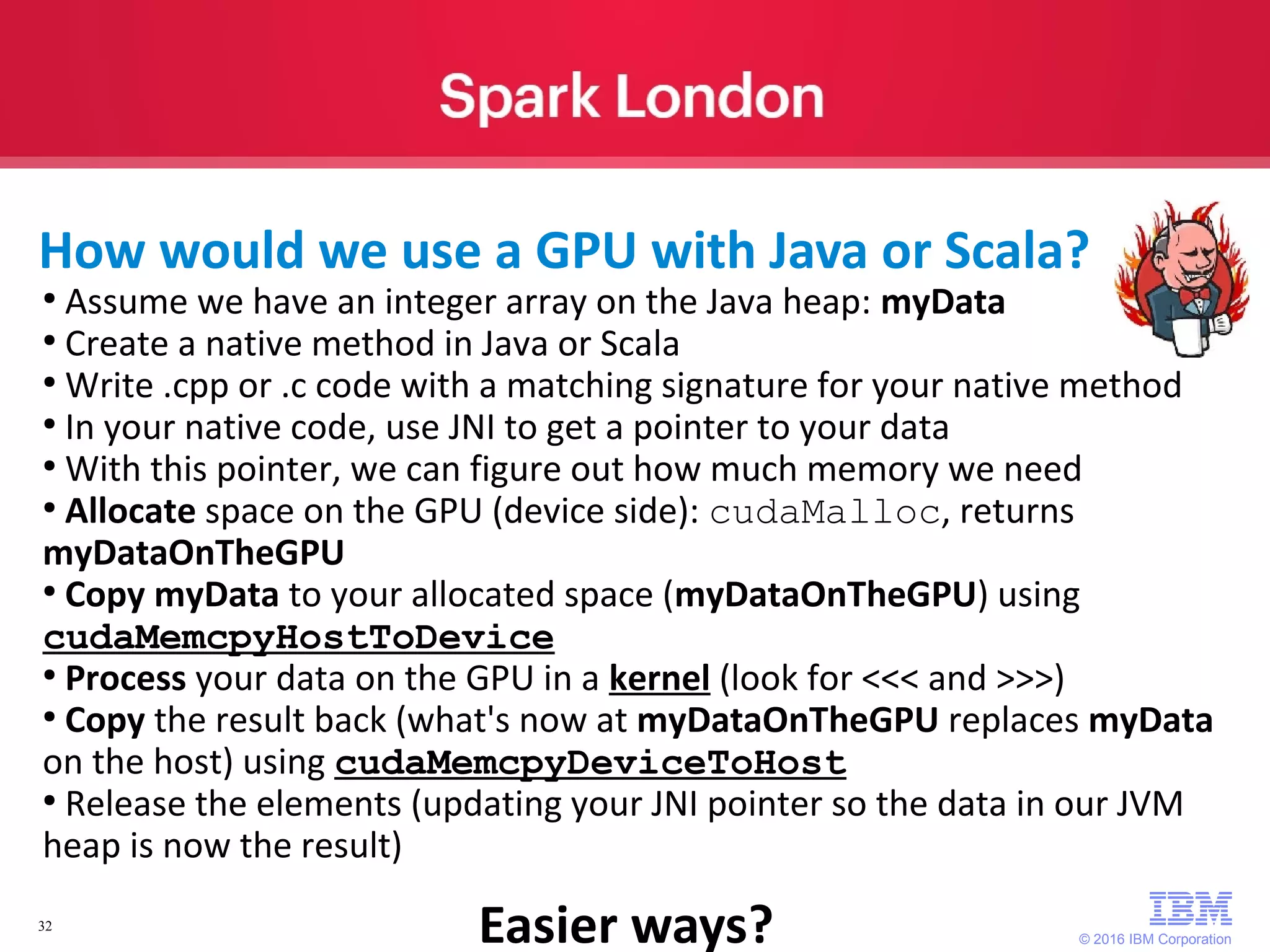 © 2016 IBM Corporation 32 ● Assume we have an integer array on the Java heap: myData ● Create a native method in Java or Scala ● Write .cpp or .c code with a matching signature for your native method ● In your native code, use JNI to get a pointer to your data ● With this pointer, we can figure out how much memory we need ● Allocate space on the GPU (device side): cudaMalloc, returns myDataOnTheGPU ● Copy myData to your allocated space (myDataOnTheGPU) using cudaMemcpyHostToDevice ● Process your data on the GPU in a kernel (look for <<< and >>>) ● Copy the result back (what's now at myDataOnTheGPU replaces myData on the host) using cudaMemcpyDeviceToHost ● Release the elements (updating your JNI pointer so the data in our JVM heap is now the result) How would we use a GPU with Java or Scala? Easier ways? 