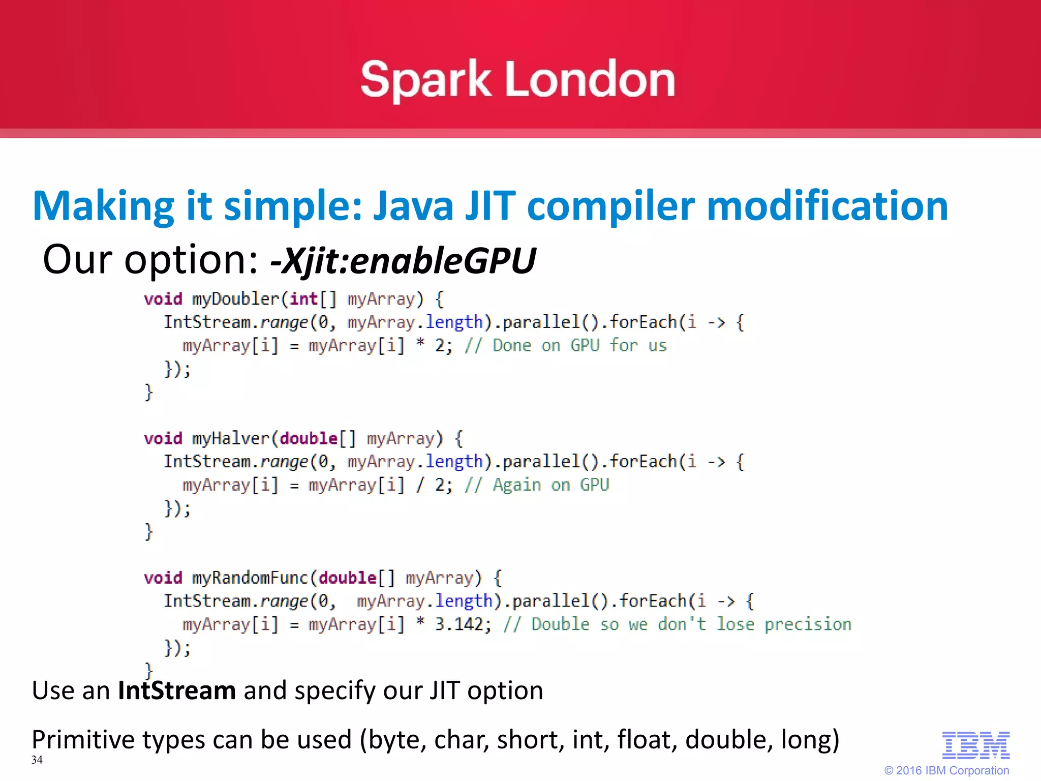 © 2016 IBM Corporation 34 Our option: -Xjit:enableGPU Making it simple: Java JIT compiler modification Use an IntStream and specify our JIT option Primitive types can be used (byte, char, short, int, float, double, long) 