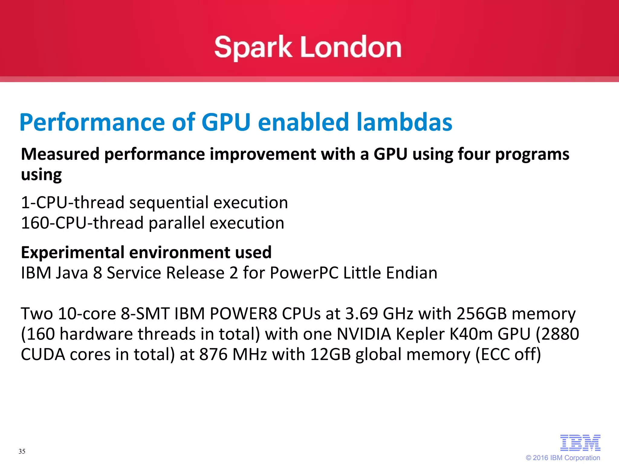 © 2016 IBM Corporation 35 Measured performance improvement with a GPU using four programs using 1-CPU-thread sequential execution 160-CPU-thread parallel execution Experimental environment used IBM Java 8 Service Release 2 for PowerPC Little Endian Two 10-core 8-SMT IBM POWER8 CPUs at 3.69 GHz with 256GB memory (160 hardware threads in total) with one NVIDIA Kepler K40m GPU (2880 CUDA cores in total) at 876 MHz with 12GB global memory (ECC off) Performance of GPU enabled lambdas 