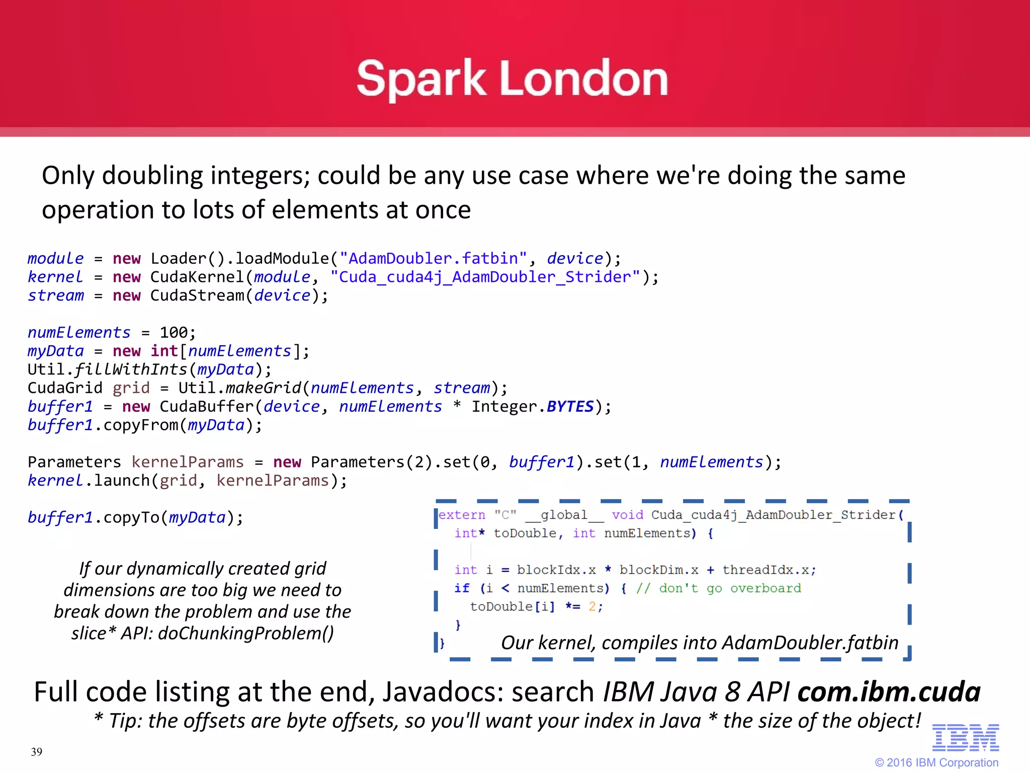 © 2016 IBM Corporation 39 Only doubling integers; could be any use case where we're doing the same operation to lots of elements at once Full code listing at the end, Javadocs: search IBM Java 8 API com.ibm.cuda * Tip: the offsets are byte offsets, so you'll want your index in Java * the size of the object! module = new Loader().loadModule("AdamDoubler.fatbin", device); kernel = new CudaKernel(module, "Cuda_cuda4j_AdamDoubler_Strider"); stream = new CudaStream(device); numElements = 100; myData = new int[numElements]; Util.fillWithInts(myData); CudaGrid grid = Util.makeGrid(numElements, stream); buffer1 = new CudaBuffer(device, numElements * Integer.BYTES); buffer1.copyFrom(myData); Parameters kernelParams = new Parameters(2).set(0, buffer1).set(1, numElements); kernel.launch(grid, kernelParams); buffer1.copyTo(myData); If our dynamically created grid dimensions are too big we need to break down the problem and use the slice* API: doChunkingProblem() Our kernel, compiles into AdamDoubler.fatbin 