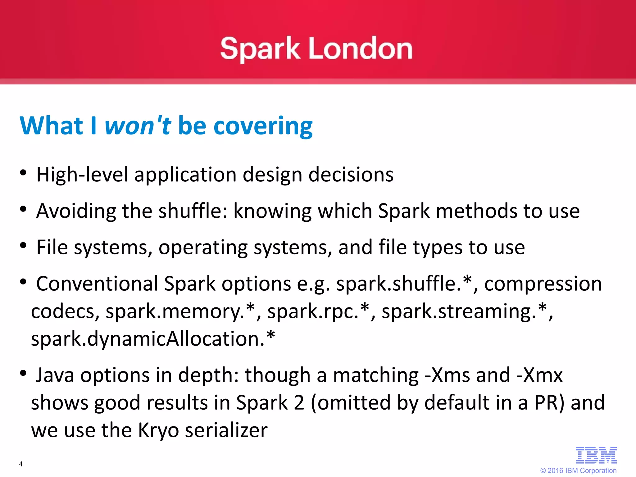 © 2016 IBM Corporation 4 What I won't be covering ● High-level application design decisions ● Avoiding the shuffle: knowing which Spark methods to use ● File systems, operating systems, and file types to use ● Conventional Spark options e.g. spark.shuffle.*, compression codecs, spark.memory.*, spark.rpc.*, spark.streaming.*, spark.dynamicAllocation.* ● Java options in depth: though a matching -Xms and -Xmx shows good results in Spark 2 (omitted by default in a PR) and we use the Kryo serializer 