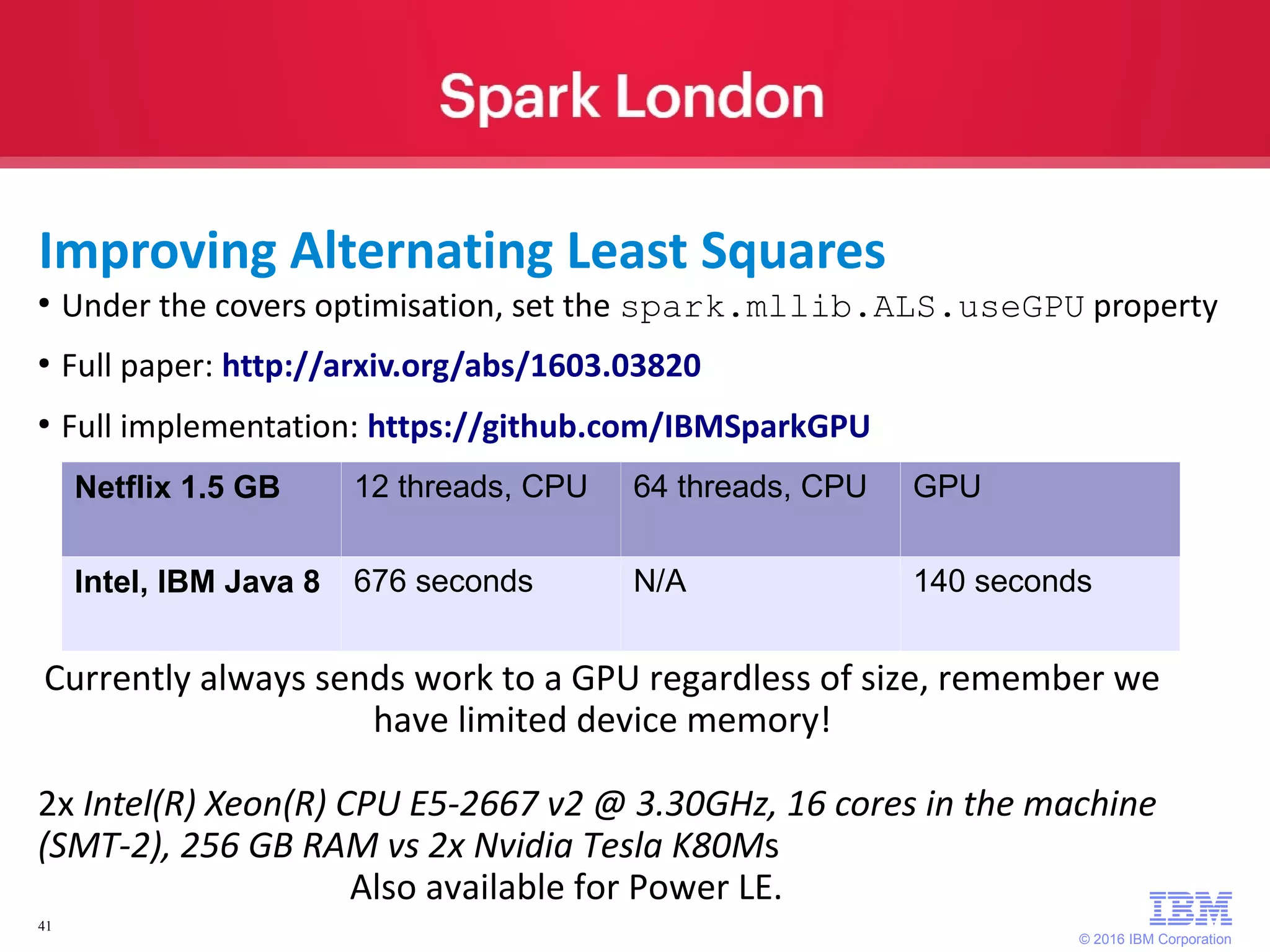 © 2016 IBM Corporation 41 ● Under the covers optimisation, set the spark.mllib.ALS.useGPU property ● Full paper: http://arxiv.org/abs/1603.03820 ● Full implementation: https://github.com/IBMSparkGPU Netflix 1.5 GB 12 threads, CPU 64 threads, CPU GPU Intel, IBM Java 8 676 seconds N/A 140 seconds Currently always sends work to a GPU regardless of size, remember we have limited device memory! 2x Intel(R) Xeon(R) CPU E5-2667 v2 @ 3.30GHz, 16 cores in the machine (SMT-2), 256 GB RAM vs 2x Nvidia Tesla K80Ms Also available for Power LE. Improving Alternating Least Squares 