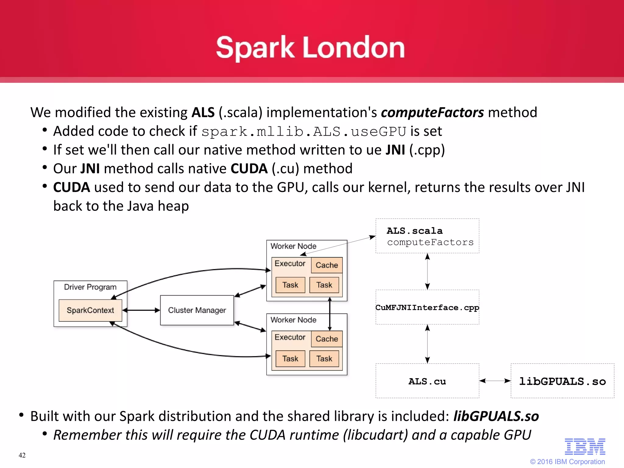 © 2016 IBM Corporation 42 We modified the existing ALS (.scala) implementation's computeFactors method ● Added code to check if spark.mllib.ALS.useGPU is set ● If set we'll then call our native method written to ue JNI (.cpp) ● Our JNI method calls native CUDA (.cu) method ● CUDA used to send our data to the GPU, calls our kernel, returns the results over JNI back to the Java heap ● Built with our Spark distribution and the shared library is included: libGPUALS.so ● Remember this will require the CUDA runtime (libcudart) and a capable GPU ALS.scala computeFactors CuMFJNIInterface.cpp ALS.cu libGPUALS.so 