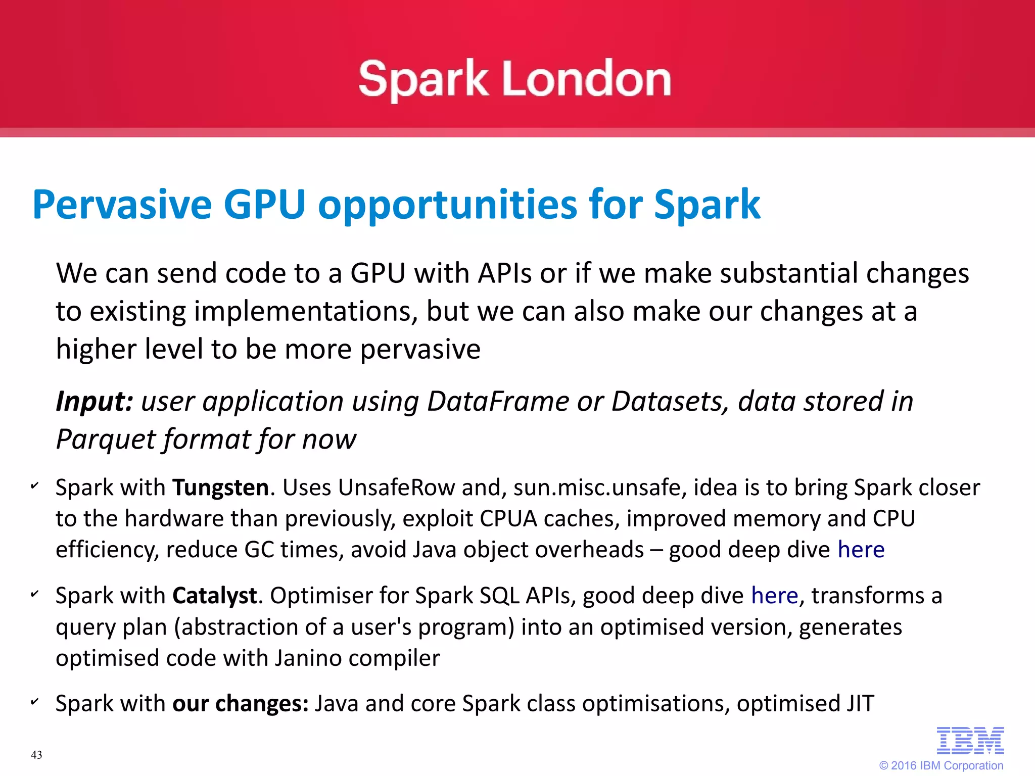 © 2016 IBM Corporation 43 We can send code to a GPU with APIs or if we make substantial changes to existing implementations, but we can also make our changes at a higher level to be more pervasive Input: user application using DataFrame or Datasets, data stored in Parquet format for now ✔ Spark with Tungsten. Uses UnsafeRow and, sun.misc.unsafe, idea is to bring Spark closer to the hardware than previously, exploit CPUA caches, improved memory and CPU efficiency, reduce GC times, avoid Java object overheads – good deep dive here ✔ Spark with Catalyst. Optimiser for Spark SQL APIs, good deep dive here, transforms a query plan (abstraction of a user's program) into an optimised version, generates optimised code with Janino compiler ✔ Spark with our changes: Java and core Spark class optimisations, optimised JIT Pervasive GPU opportunities for Spark 