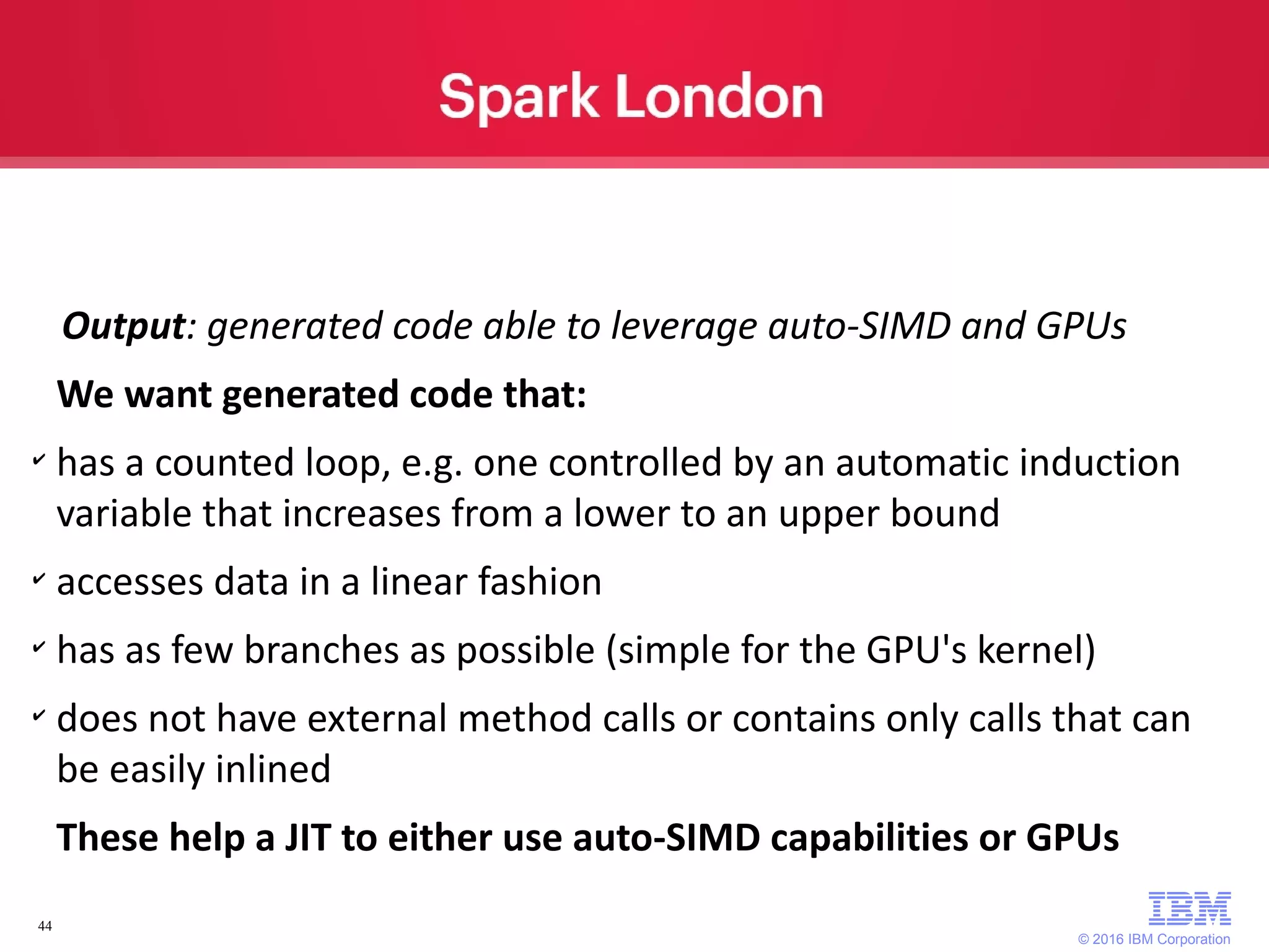 © 2016 IBM Corporation 44 Output: generated code able to leverage auto-SIMD and GPUs We want generated code that: ✔ has a counted loop, e.g. one controlled by an automatic induction variable that increases from a lower to an upper bound ✔ accesses data in a linear fashion ✔ has as few branches as possible (simple for the GPU's kernel) ✔ does not have external method calls or contains only calls that can be easily inlined These help a JIT to either use auto-SIMD capabilities or GPUs 