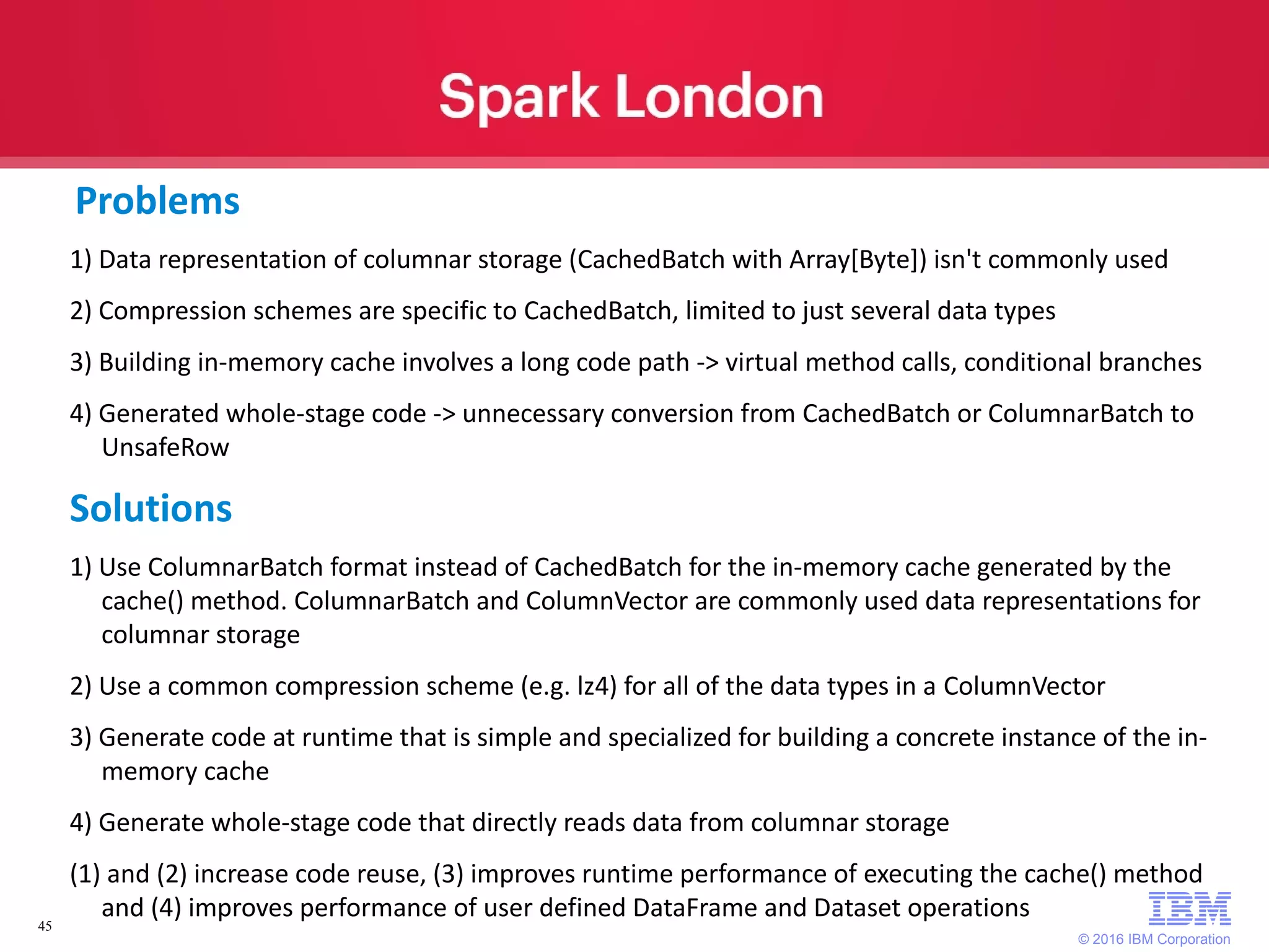 © 2016 IBM Corporation 45 Problems 1) Data representation of columnar storage (CachedBatch with Array[Byte]) isn't commonly used 2) Compression schemes are specific to CachedBatch, limited to just several data types 3) Building in-memory cache involves a long code path -> virtual method calls, conditional branches 4) Generated whole-stage code -> unnecessary conversion from CachedBatch or ColumnarBatch to UnsafeRow Solutions 1) Use ColumnarBatch format instead of CachedBatch for the in-memory cache generated by the cache() method. ColumnarBatch and ColumnVector are commonly used data representations for columnar storage 2) Use a common compression scheme (e.g. lz4) for all of the data types in a ColumnVector 3) Generate code at runtime that is simple and specialized for building a concrete instance of the in- memory cache 4) Generate whole-stage code that directly reads data from columnar storage (1) and (2) increase code reuse, (3) improves runtime performance of executing the cache() method and (4) improves performance of user defined DataFrame and Dataset operations 