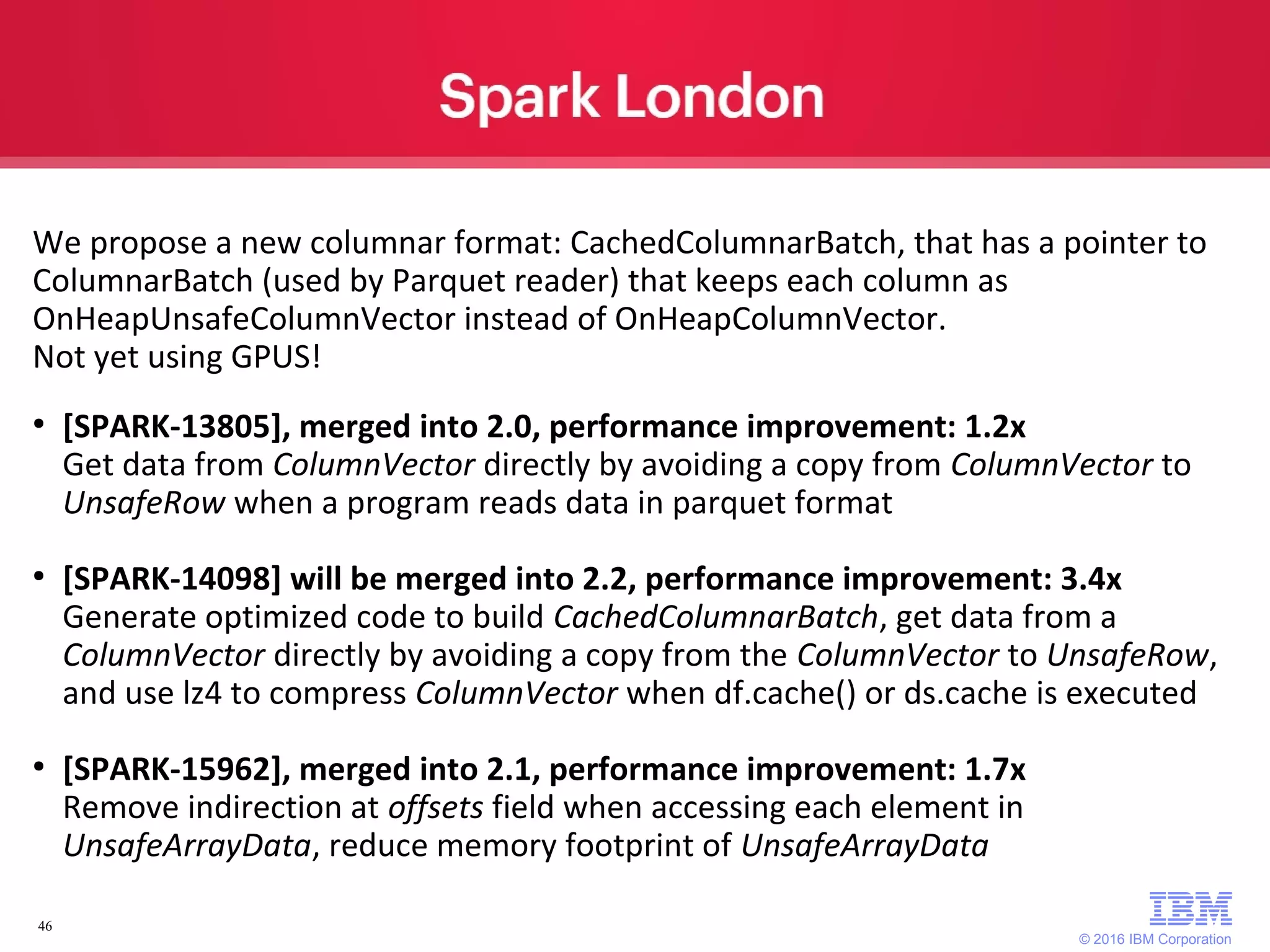 © 2016 IBM Corporation 46 We propose a new columnar format: CachedColumnarBatch, that has a pointer to ColumnarBatch (used by Parquet reader) that keeps each column as OnHeapUnsafeColumnVector instead of OnHeapColumnVector. Not yet using GPUS! ● [SPARK-13805], merged into 2.0, performance improvement: 1.2x Get data from ColumnVector directly by avoiding a copy from ColumnVector to UnsafeRow when a program reads data in parquet format ● [SPARK-14098] will be merged into 2.2, performance improvement: 3.4x Generate optimized code to build CachedColumnarBatch, get data from a ColumnVector directly by avoiding a copy from the ColumnVector to UnsafeRow, and use lz4 to compress ColumnVector when df.cache() or ds.cache is executed ● [SPARK-15962], merged into 2.1, performance improvement: 1.7x Remove indirection at offsets field when accessing each element in UnsafeArrayData, reduce memory footprint of UnsafeArrayData 