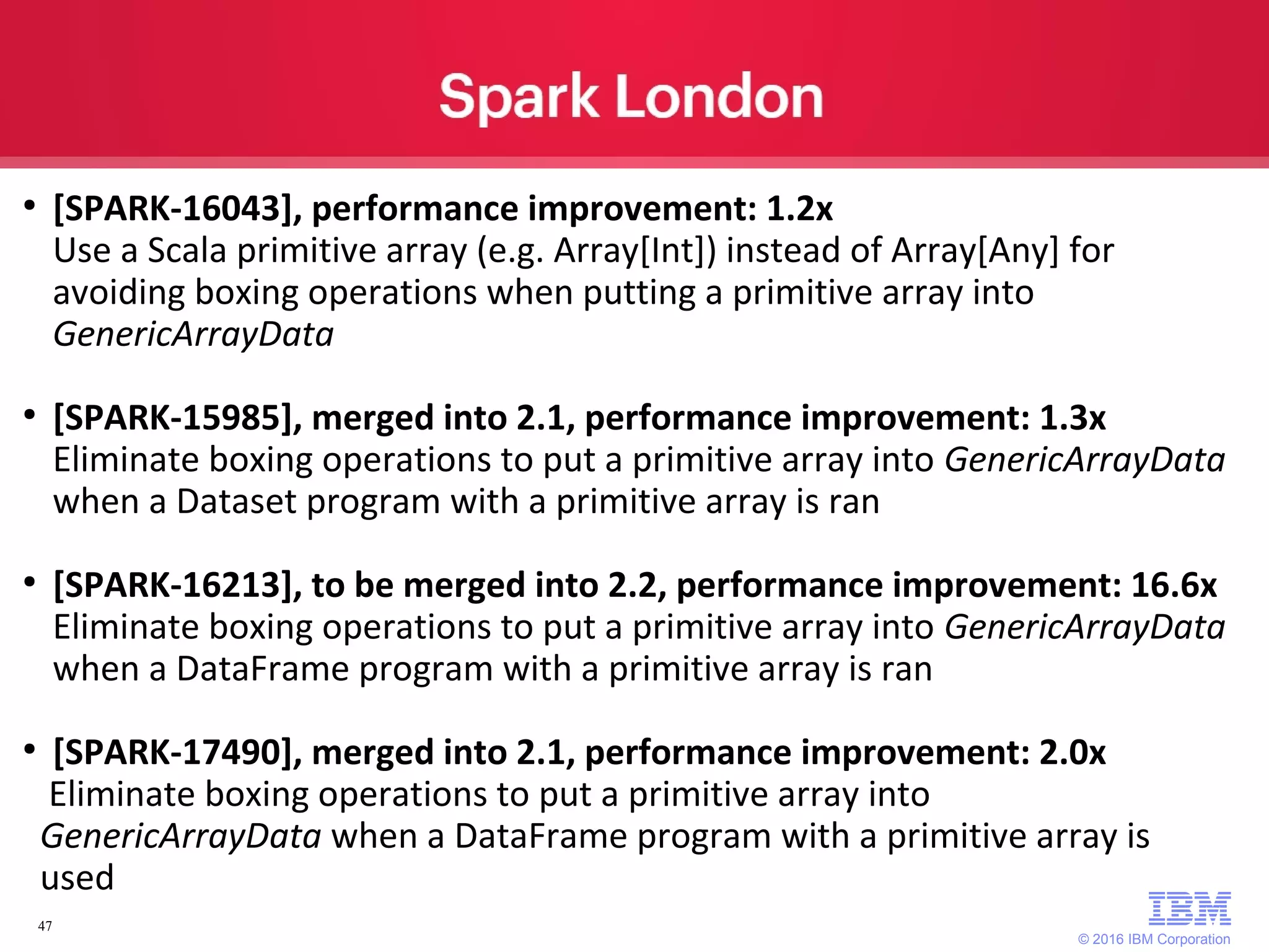 © 2016 IBM Corporation 47 ● [SPARK-16043], performance improvement: 1.2x Use a Scala primitive array (e.g. Array[Int]) instead of Array[Any] for avoiding boxing operations when putting a primitive array into GenericArrayData ● [SPARK-15985], merged into 2.1, performance improvement: 1.3x Eliminate boxing operations to put a primitive array into GenericArrayData when a Dataset program with a primitive array is ran ● [SPARK-16213], to be merged into 2.2, performance improvement: 16.6x Eliminate boxing operations to put a primitive array into GenericArrayData when a DataFrame program with a primitive array is ran ● [SPARK-17490], merged into 2.1, performance improvement: 2.0x Eliminate boxing operations to put a primitive array into GenericArrayData when a DataFrame program with a primitive array is used 