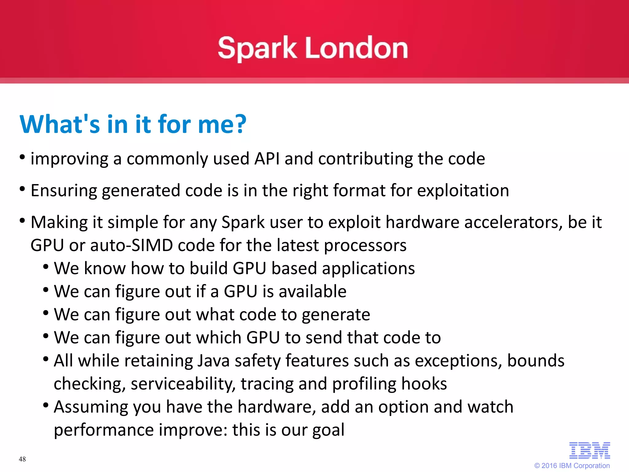 © 2016 IBM Corporation 48 ● improving a commonly used API and contributing the code ● Ensuring generated code is in the right format for exploitation ● Making it simple for any Spark user to exploit hardware accelerators, be it GPU or auto-SIMD code for the latest processors ● We know how to build GPU based applications ● We can figure out if a GPU is available ● We can figure out what code to generate ● We can figure out which GPU to send that code to ● All while retaining Java safety features such as exceptions, bounds checking, serviceability, tracing and profiling hooks ● Assuming you have the hardware, add an option and watch performance improve: this is our goal What's in it for me? 