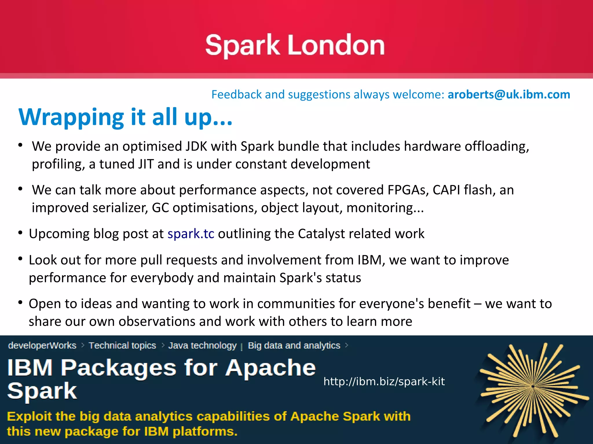 © 2016 IBM Corporation 49 ● We provide an optimised JDK with Spark bundle that includes hardware offloading, profiling, a tuned JIT and is under constant development ● We can talk more about performance aspects, not covered FPGAs, CAPI flash, an improved serializer, GC optimisations, object layout, monitoring... ● Upcoming blog post at spark.tc outlining the Catalyst related work ● Look out for more pull requests and involvement from IBM, we want to improve performance for everybody and maintain Spark's status ● Open to ideas and wanting to work in communities for everyone's benefit – we want to share our own observations and work with others to learn more http://ibm.biz/spark-kit Feedback and suggestions always welcome: aroberts@uk.ibm.com Wrapping it all up... 