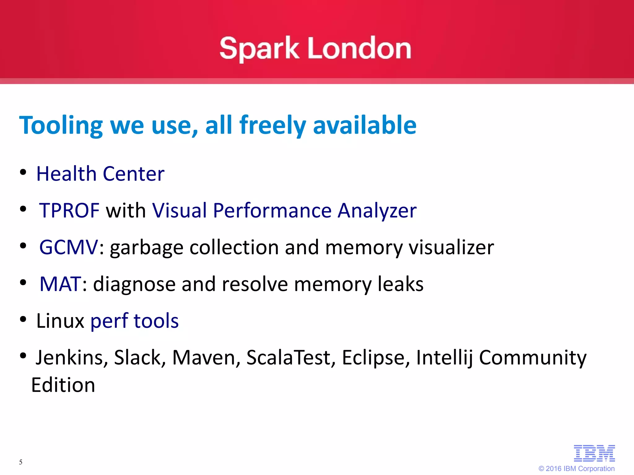 © 2016 IBM Corporation 5 Tooling we use, all freely available ● Health Center ● TPROF with Visual Performance Analyzer ● GCMV: garbage collection and memory visualizer ● MAT: diagnose and resolve memory leaks ● Linux perf tools ● Jenkins, Slack, Maven, ScalaTest, Eclipse, Intellij Community Edition 