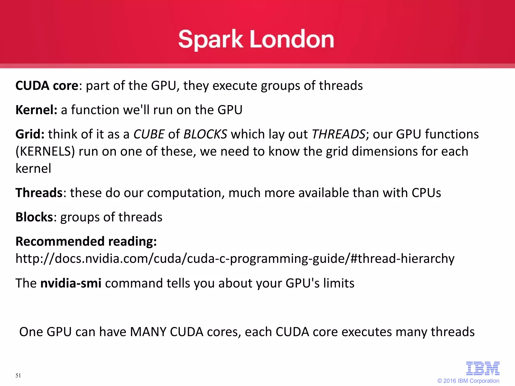 © 2016 IBM Corporation 51 CUDA core: part of the GPU, they execute groups of threads Kernel: a function we'll run on the GPU Grid: think of it as a CUBE of BLOCKS which lay out THREADS; our GPU functions (KERNELS) run on one of these, we need to know the grid dimensions for each kernel Threads: these do our computation, much more available than with CPUs Blocks: groups of threads Recommended reading: http://docs.nvidia.com/cuda/cuda-c-programming-guide/#thread-hierarchy The nvidia-smi command tells you about your GPU's limits One GPU can have MANY CUDA cores, each CUDA core executes many threads 