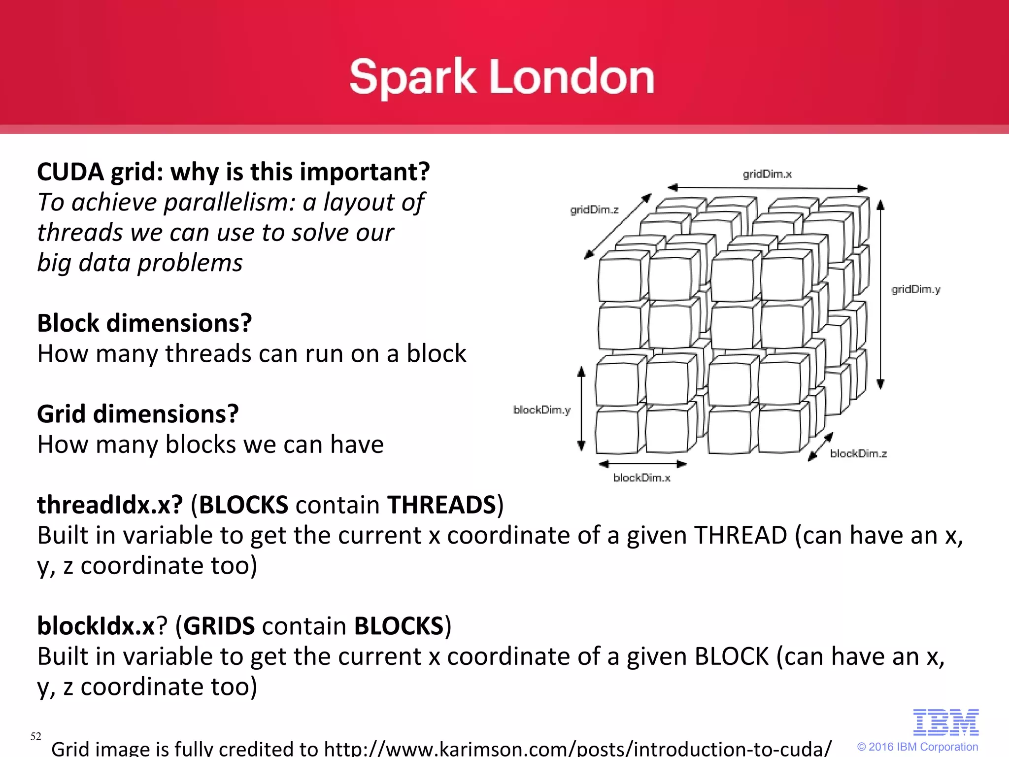 © 2016 IBM Corporation 52 CUDA grid: why is this important? To achieve parallelism: a layout of threads we can use to solve our big data problems Block dimensions? How many threads can run on a block Grid dimensions? How many blocks we can have threadIdx.x? (BLOCKS contain THREADS) Built in variable to get the current x coordinate of a given THREAD (can have an x, y, z coordinate too) blockIdx.x? (GRIDS contain BLOCKS) Built in variable to get the current x coordinate of a given BLOCK (can have an x, y, z coordinate too) Grid image is fully credited to http://www.karimson.com/posts/introduction-to-cuda/ 