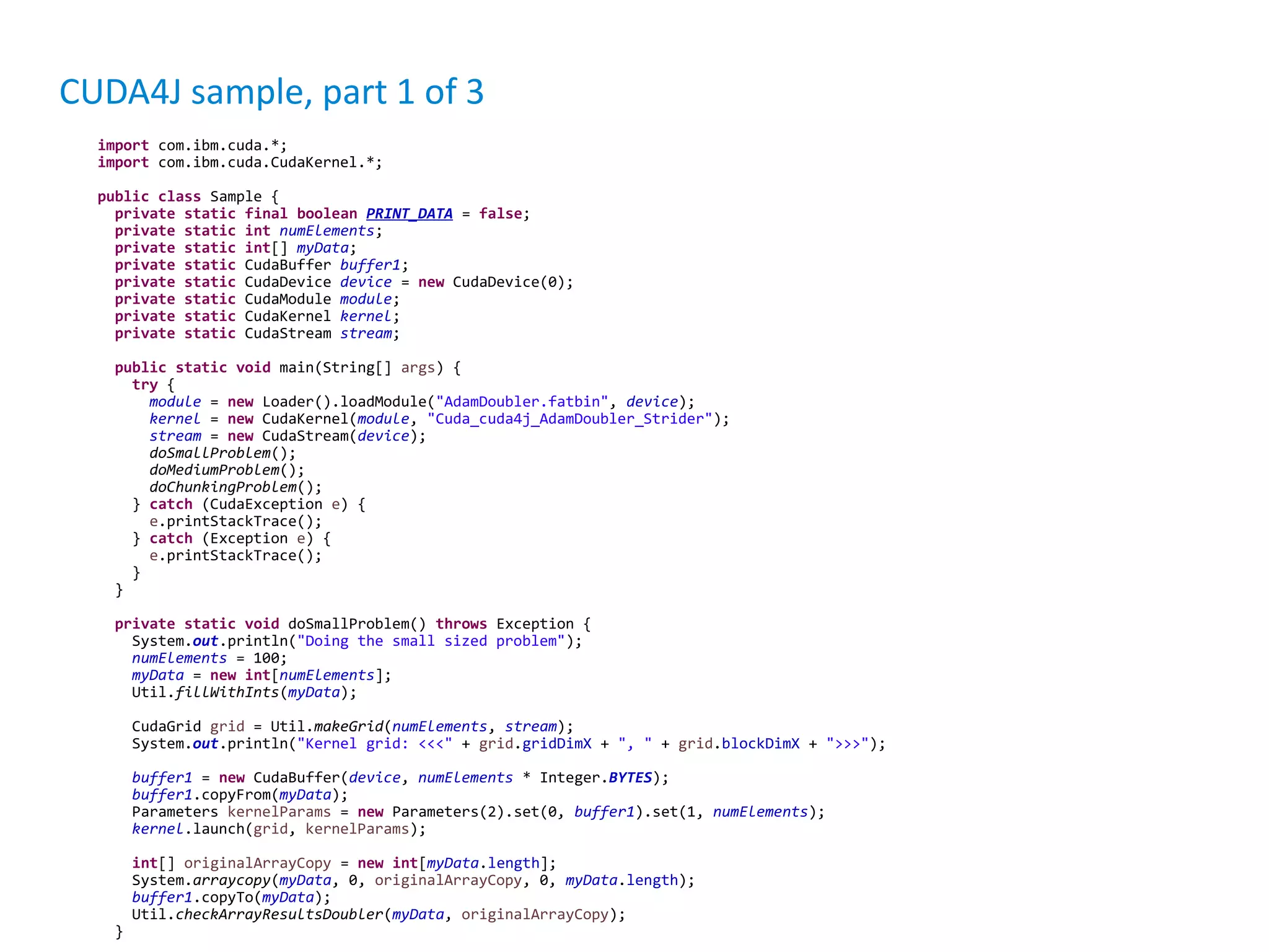 CUDA4J sample, part 1 of 3 import com.ibm.cuda.*; import com.ibm.cuda.CudaKernel.*; public class Sample { private static final boolean PRINT_DATA = false; private static int numElements; private static int[] myData; private static CudaBuffer buffer1; private static CudaDevice device = new CudaDevice(0); private static CudaModule module; private static CudaKernel kernel; private static CudaStream stream; public static void main(String[] args) { try { module = new Loader().loadModule("AdamDoubler.fatbin", device); kernel = new CudaKernel(module, "Cuda_cuda4j_AdamDoubler_Strider"); stream = new CudaStream(device); doSmallProblem(); doMediumProblem(); doChunkingProblem(); } catch (CudaException e) { e.printStackTrace(); } catch (Exception e) { e.printStackTrace(); } } private static void doSmallProblem() throws Exception { System.out.println("Doing the small sized problem"); numElements = 100; myData = new int[numElements]; Util.fillWithInts(myData); CudaGrid grid = Util.makeGrid(numElements, stream); System.out.println("Kernel grid: <<<" + grid.gridDimX + ", " + grid.blockDimX + ">>>"); buffer1 = new CudaBuffer(device, numElements * Integer.BYTES); buffer1.copyFrom(myData); Parameters kernelParams = new Parameters(2).set(0, buffer1).set(1, numElements); kernel.launch(grid, kernelParams); int[] originalArrayCopy = new int[myData.length]; System.arraycopy(myData, 0, originalArrayCopy, 0, myData.length); buffer1.copyTo(myData); Util.checkArrayResultsDoubler(myData, originalArrayCopy); } 