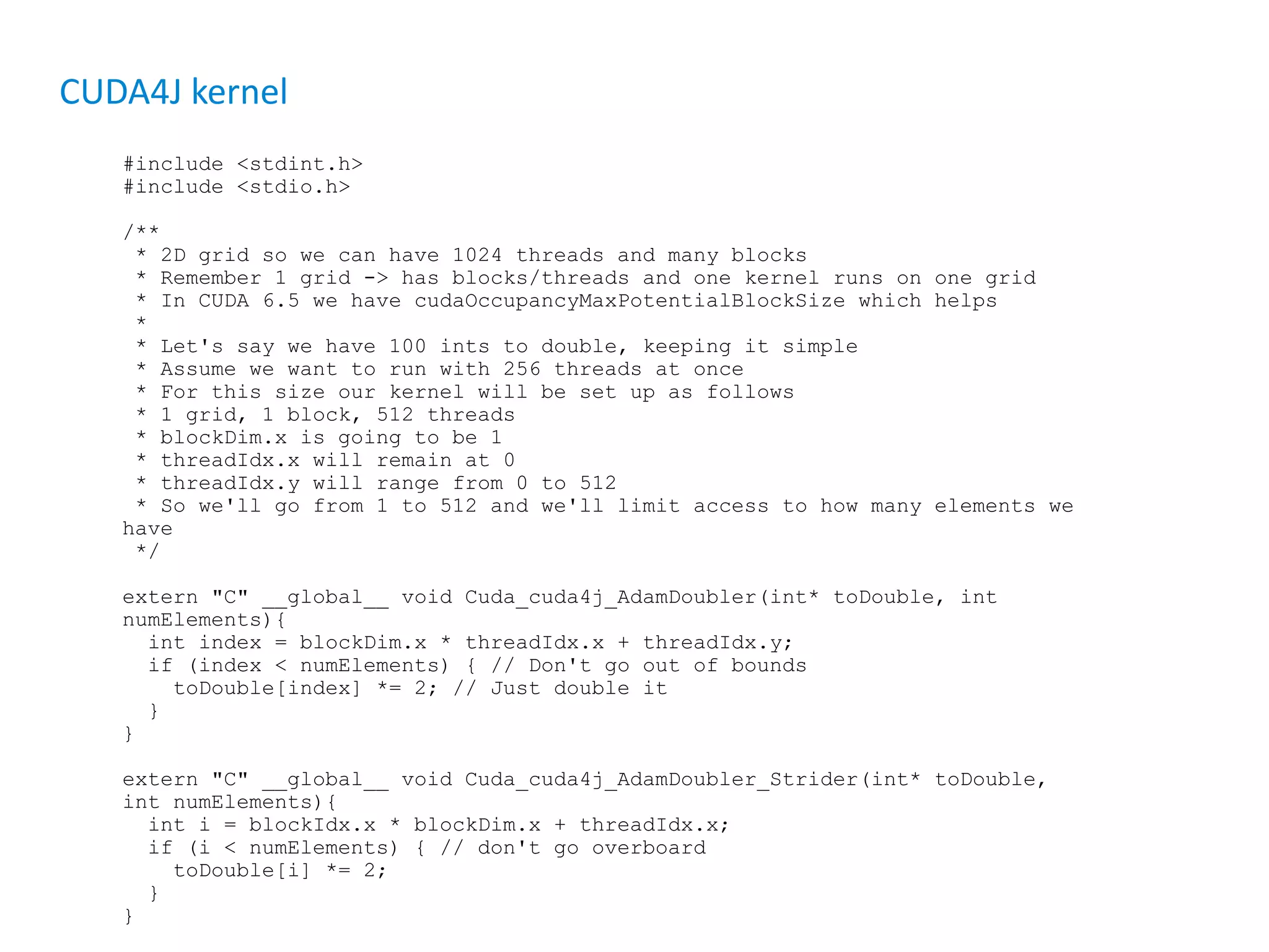 CUDA4J kernel #include <stdint.h> #include <stdio.h> /** * 2D grid so we can have 1024 threads and many blocks * Remember 1 grid -> has blocks/threads and one kernel runs on one grid * In CUDA 6.5 we have cudaOccupancyMaxPotentialBlockSize which helps * * Let's say we have 100 ints to double, keeping it simple * Assume we want to run with 256 threads at once * For this size our kernel will be set up as follows * 1 grid, 1 block, 512 threads * blockDim.x is going to be 1 * threadIdx.x will remain at 0 * threadIdx.y will range from 0 to 512 * So we'll go from 1 to 512 and we'll limit access to how many elements we have */ extern "C" __global__ void Cuda_cuda4j_AdamDoubler(int* toDouble, int numElements){ int index = blockDim.x * threadIdx.x + threadIdx.y; if (index < numElements) { // Don't go out of bounds toDouble[index] *= 2; // Just double it } } extern "C" __global__ void Cuda_cuda4j_AdamDoubler_Strider(int* toDouble, int numElements){ int i = blockIdx.x * blockDim.x + threadIdx.x; if (i < numElements) { // don't go overboard toDouble[i] *= 2; } } 