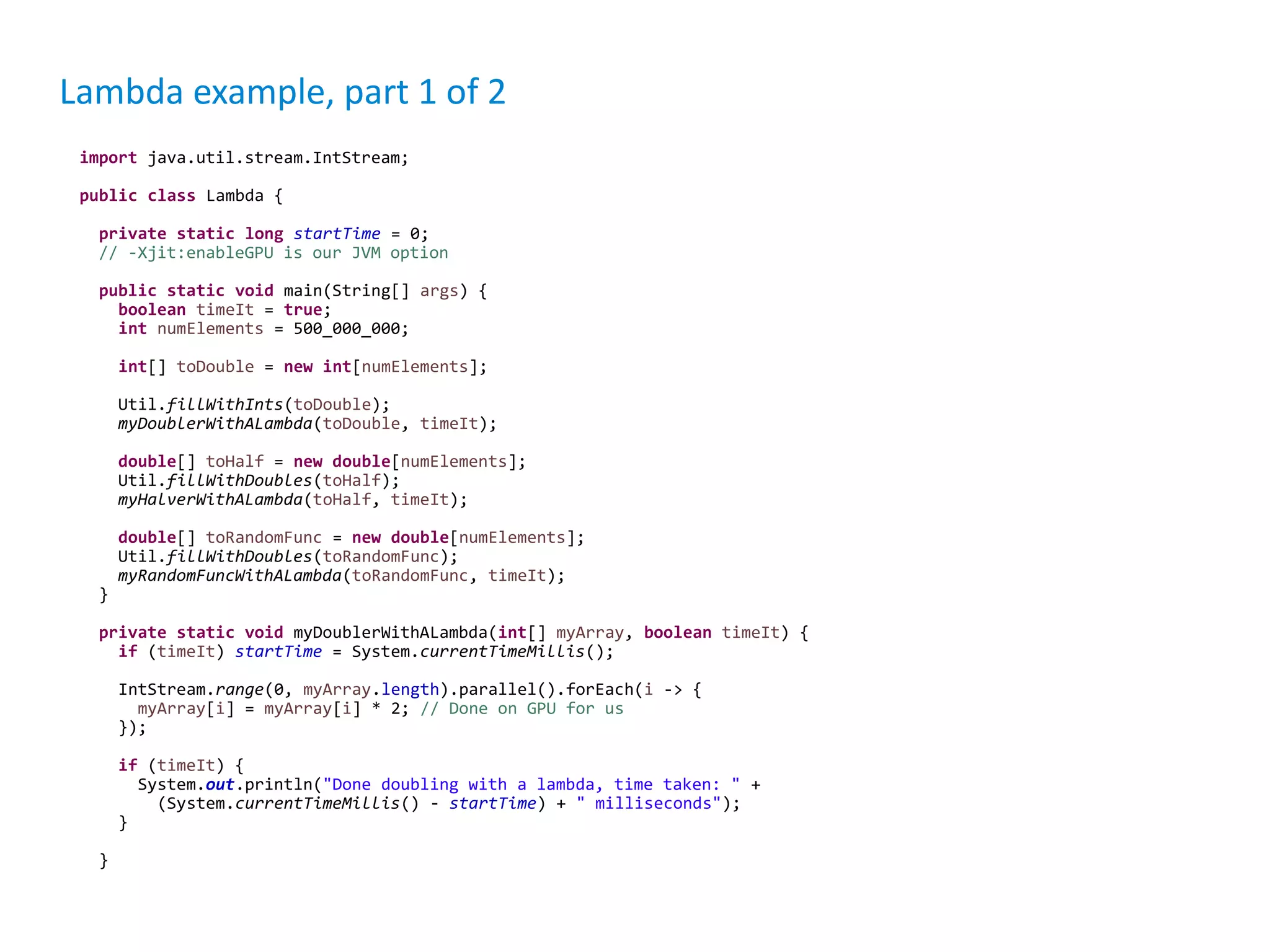 Lambda example, part 1 of 2 import java.util.stream.IntStream; public class Lambda { private static long startTime = 0; // -Xjit:enableGPU is our JVM option public static void main(String[] args) { boolean timeIt = true; int numElements = 500_000_000; int[] toDouble = new int[numElements]; Util.fillWithInts(toDouble); myDoublerWithALambda(toDouble, timeIt); double[] toHalf = new double[numElements]; Util.fillWithDoubles(toHalf); myHalverWithALambda(toHalf, timeIt); double[] toRandomFunc = new double[numElements]; Util.fillWithDoubles(toRandomFunc); myRandomFuncWithALambda(toRandomFunc, timeIt); } private static void myDoublerWithALambda(int[] myArray, boolean timeIt) { if (timeIt) startTime = System.currentTimeMillis(); IntStream.range(0, myArray.length).parallel().forEach(i -> { myArray[i] = myArray[i] * 2; // Done on GPU for us }); if (timeIt) { System.out.println("Done doubling with a lambda, time taken: " + (System.currentTimeMillis() - startTime) + " milliseconds"); } } 