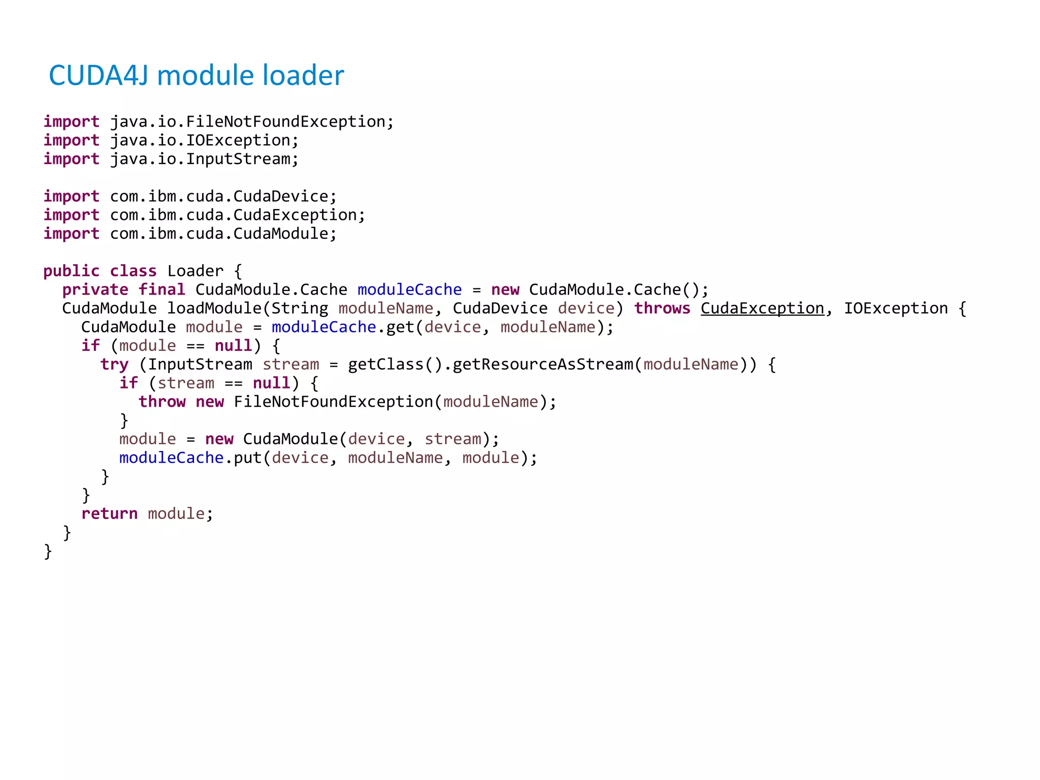 CUDA4J module loader import java.io.FileNotFoundException; import java.io.IOException; import java.io.InputStream; import com.ibm.cuda.CudaDevice; import com.ibm.cuda.CudaException; import com.ibm.cuda.CudaModule; public class Loader { private final CudaModule.Cache moduleCache = new CudaModule.Cache(); CudaModule loadModule(String moduleName, CudaDevice device) throws CudaException, IOException { CudaModule module = moduleCache.get(device, moduleName); if (module == null) { try (InputStream stream = getClass().getResourceAsStream(moduleName)) { if (stream == null) { throw new FileNotFoundException(moduleName); } module = new CudaModule(device, stream); moduleCache.put(device, moduleName, module); } } return module; } } 