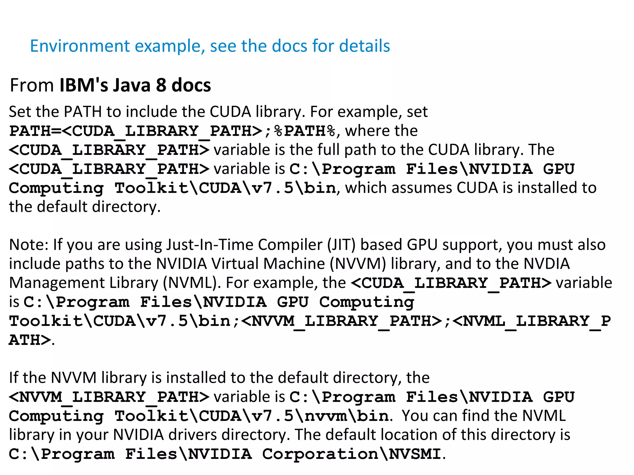 Set the PATH to include the CUDA library. For example, set PATH=<CUDA_LIBRARY_PATH>;%PATH%, where the <CUDA_LIBRARY_PATH> variable is the full path to the CUDA library. The <CUDA_LIBRARY_PATH> variable is C:Program FilesNVIDIA GPU Computing ToolkitCUDAv7.5bin, which assumes CUDA is installed to the default directory. Note: If you are using Just-In-Time Compiler (JIT) based GPU support, you must also include paths to the NVIDIA Virtual Machine (NVVM) library, and to the NVDIA Management Library (NVML). For example, the <CUDA_LIBRARY_PATH> variable is C:Program FilesNVIDIA GPU Computing ToolkitCUDAv7.5bin;<NVVM_LIBRARY_PATH>;<NVML_LIBRARY_P ATH>. If the NVVM library is installed to the default directory, the <NVVM_LIBRARY_PATH> variable is C:Program FilesNVIDIA GPU Computing ToolkitCUDAv7.5nvvmbin. You can find the NVML library in your NVIDIA drivers directory. The default location of this directory is C:Program FilesNVIDIA CorporationNVSMI. From IBM's Java 8 docs Environment example, see the docs for details 