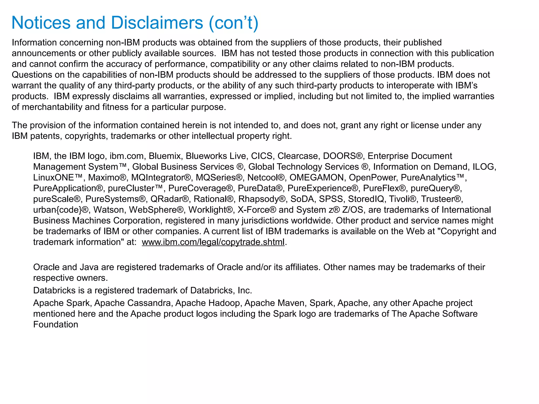 Notices and Disclaimers (con’t) Information concerning non-IBM products was obtained from the suppliers of those products, their published announcements or other publicly available sources. IBM has not tested those products in connection with this publication and cannot confirm the accuracy of performance, compatibility or any other claims related to non-IBM products. Questions on the capabilities of non-IBM products should be addressed to the suppliers of those products. IBM does not warrant the quality of any third-party products, or the ability of any such third-party products to interoperate with IBM’s products. IBM expressly disclaims all warranties, expressed or implied, including but not limited to, the implied warranties of merchantability and fitness for a particular purpose. The provision of the information contained herein is not intended to, and does not, grant any right or license under any IBM patents, copyrights, trademarks or other intellectual property right. IBM, the IBM logo, ibm.com, Bluemix, Blueworks Live, CICS, Clearcase, DOORS®, Enterprise Document Management System™, Global Business Services ®, Global Technology Services ®, Information on Demand, ILOG, LinuxONE™, Maximo®, MQIntegrator®, MQSeries®, Netcool®, OMEGAMON, OpenPower, PureAnalytics™, PureApplication®, pureCluster™, PureCoverage®, PureData®, PureExperience®, PureFlex®, pureQuery®, pureScale®, PureSystems®, QRadar®, Rational®, Rhapsody®, SoDA, SPSS, StoredIQ, Tivoli®, Trusteer®, urban{code}®, Watson, WebSphere®, Worklight®, X-Force® and System z® Z/OS, are trademarks of International Business Machines Corporation, registered in many jurisdictions worldwide. Other product and service names might be trademarks of IBM or other companies. A current list of IBM trademarks is available on the Web at "Copyright and trademark information" at: www.ibm.com/legal/copytrade.shtml. Oracle and Java are registered trademarks of Oracle and/or its affiliates. Other names may be trademarks of their respective owners. Databricks is a registered trademark of Databricks, Inc. Apache Spark, Apache Cassandra, Apache Hadoop, Apache Maven, Spark, Apache, any other Apache project mentioned here and the Apache product logos including the Spark logo are trademarks of The Apache Software Foundation 