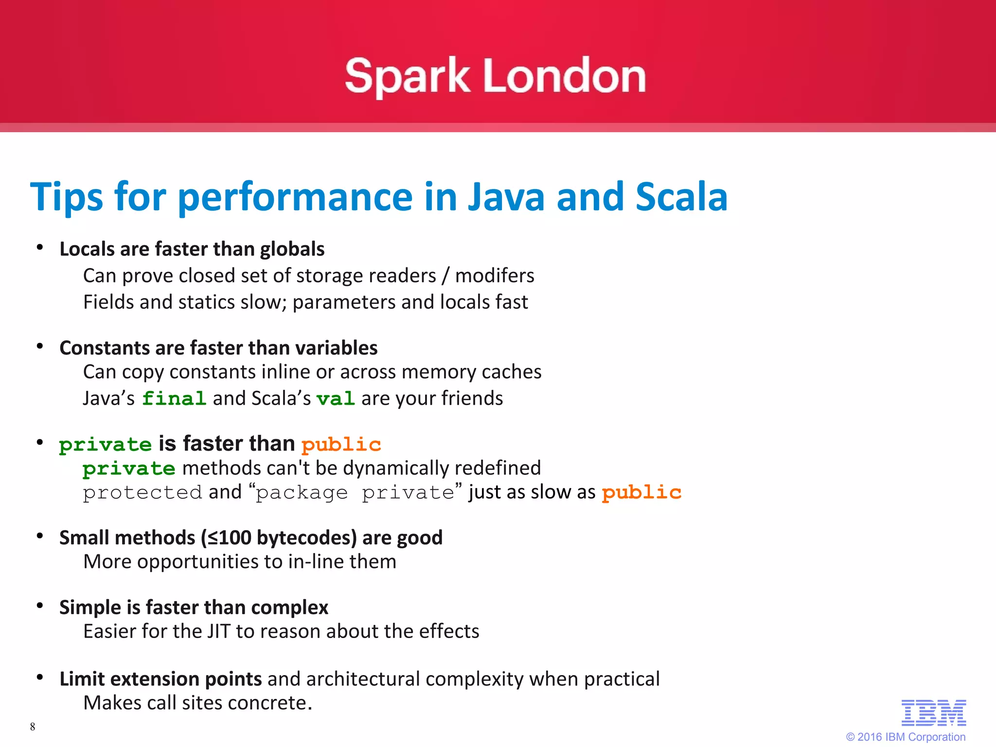 © 2016 IBM Corporation 8 Tips for performance in Java and Scala ● Locals are faster than globals Can prove closed set of storage readers / modifers Fields and statics slow; parameters and locals fast ● Constants are faster than variables Can copy constants inline or across memory caches Java’s final and Scala’s val are your friends ● private is faster than public private methods can't be dynamically redefined protected and “package private” just as slow as public ● Small methods (≤100 bytecodes) are good More opportunities to in-line them ● Simple is faster than complex Easier for the JIT to reason about the effects ● Limit extension points and architectural complexity when practical Makes call sites concrete. 