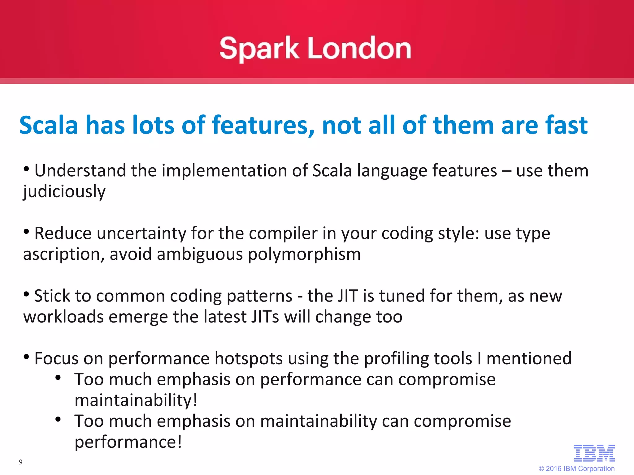 © 2016 IBM Corporation 9 Scala has lots of features, not all of them are fast ● Understand the implementation of Scala language features – use them judiciously ● Reduce uncertainty for the compiler in your coding style: use type ascription, avoid ambiguous polymorphism ● Stick to common coding patterns - the JIT is tuned for them, as new workloads emerge the latest JITs will change too ● Focus on performance hotspots using the profiling tools I mentioned ● Too much emphasis on performance can compromise maintainability! ● Too much emphasis on maintainability can compromise performance! 