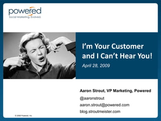 I’m Your Customer
                        and I Can’t Hear You!
                        April 28, 2009




                       Aaron Strout, VP Marketing, Powered
                       @aaronstrout
                       aaron.strout@powered.com
                       blog.stroutmeister.com
© 2008 Powered, Inc.
 