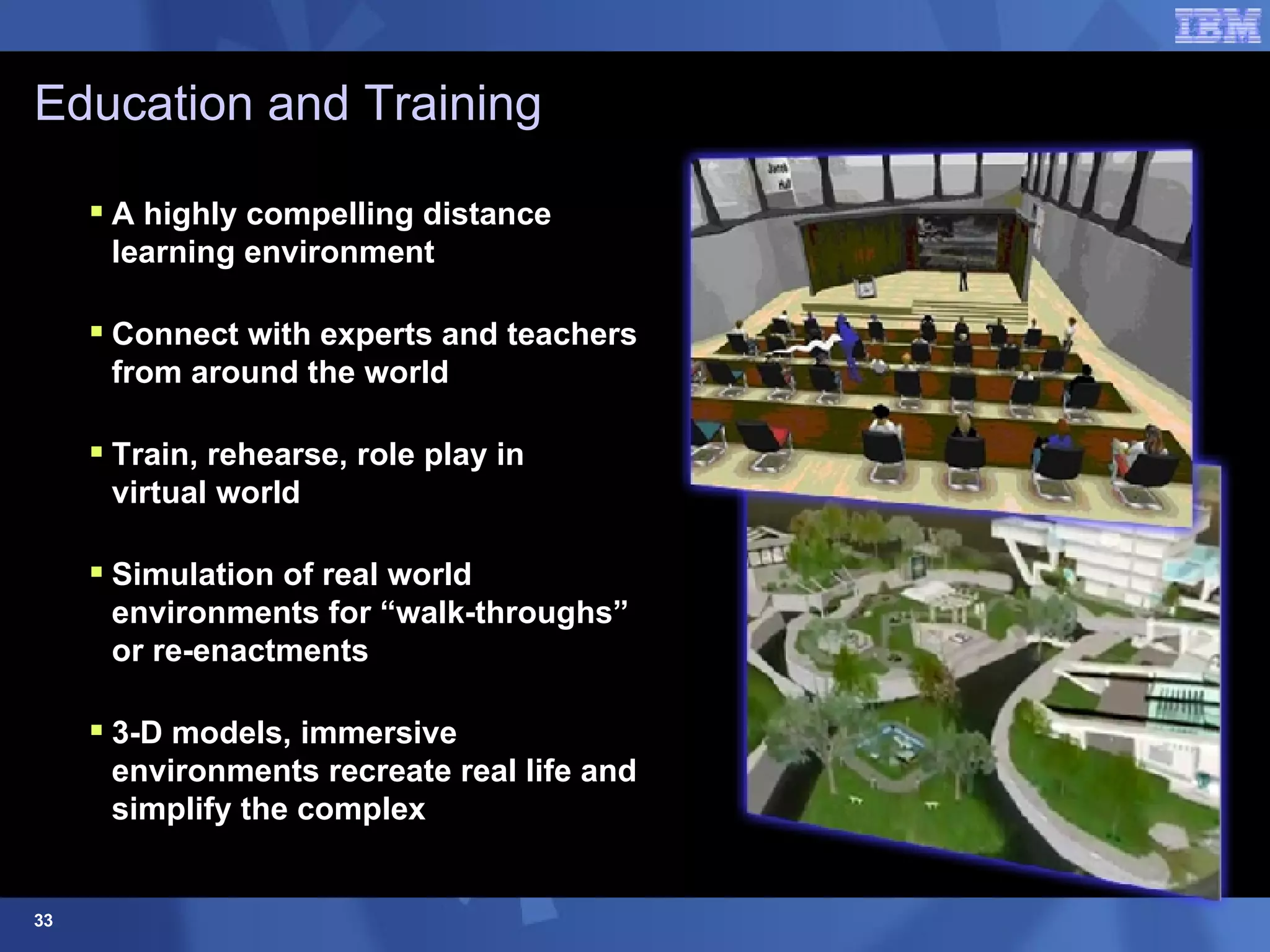 Education and Training A highly compelling distance learning environment Connect with experts and teachers from around the world Train, rehearse, role play in  virtual world  Simulation of real world environments for “walk-throughs” or re-enactments 3-D models, immersive environments recreate real life and simplify the complex 