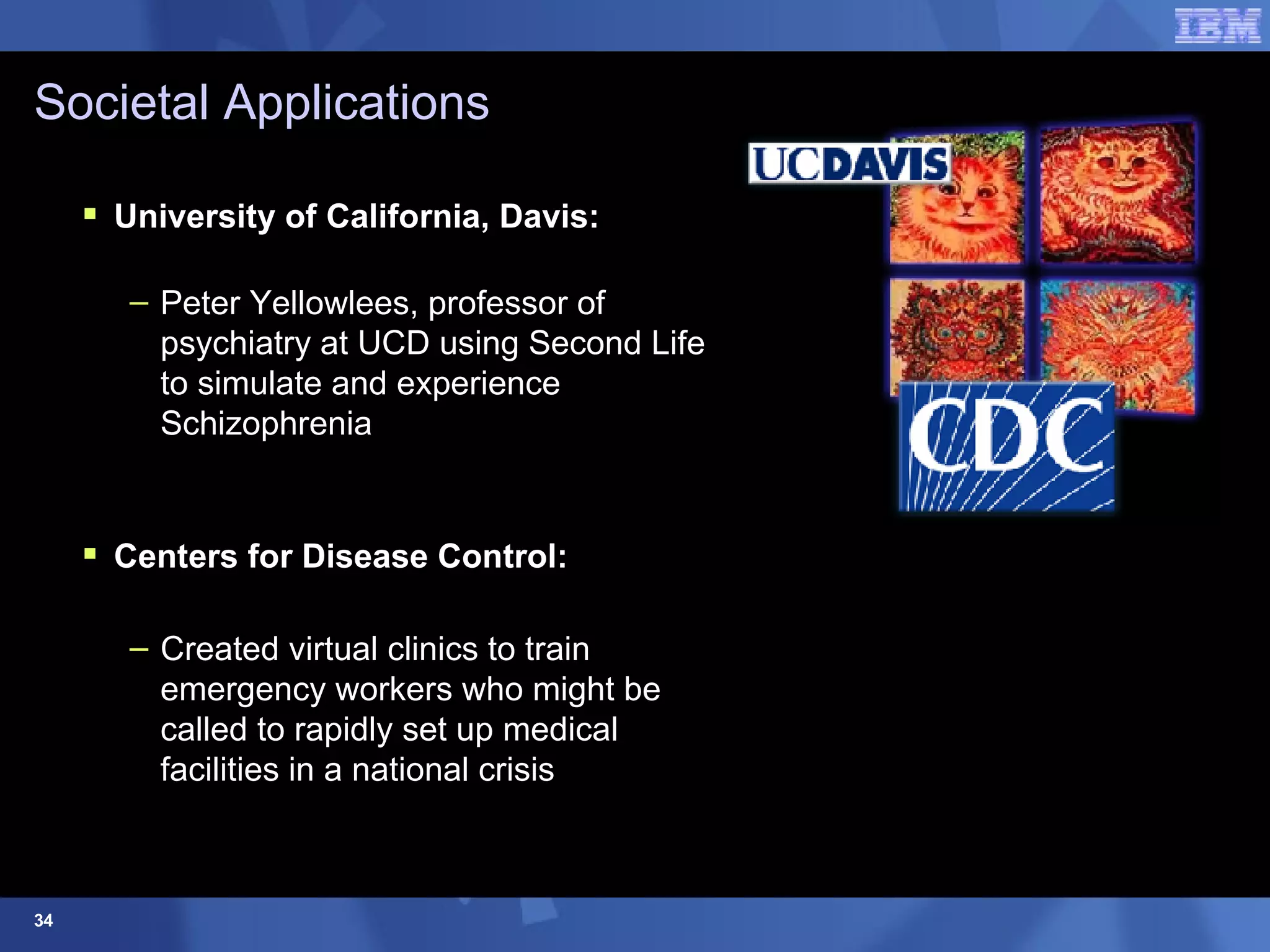 Societal Applications University of California, Davis:   Peter Yellowlees, professor of psychiatry at UCD using Second Life to simulate and experience Schizophrenia Centers for Disease Control:  Created virtual clinics to train emergency workers who might be  called to rapidly set up medical  facilities in a national crisis 