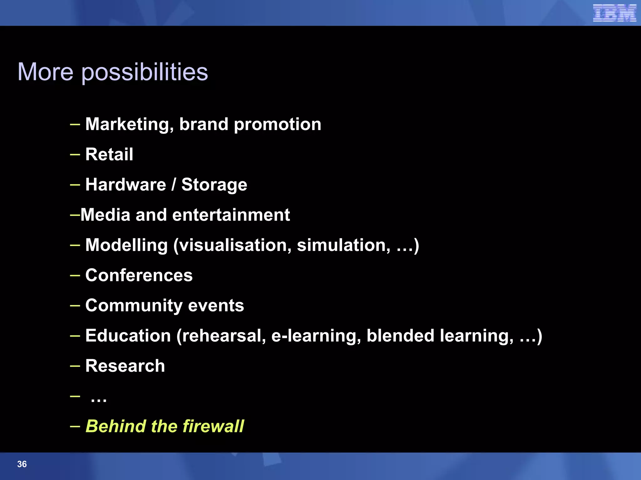More possibilities Marketing, brand promotion Retail Hardware / Storage  Media and entertainment Modelling (visualisation, simulation, …) Conferences Community events Education (rehearsal, e-learning, blended learning, …) Research … Behind the firewall 
