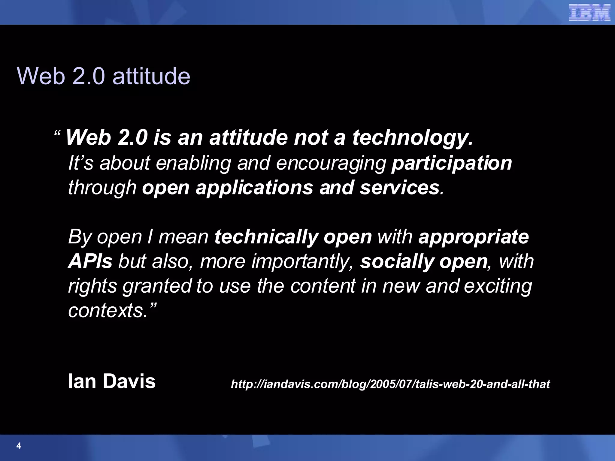 Web 2.0 attitude “  Web 2.0 is an attitude not a technology .  It’s about enabling and encouraging  participation  through  open applications and services .   By open I mean  technically open  with  appropriate APIs  but also, more importantly,  socially open , with rights granted to use the content in new and exciting contexts.”  Ian Davis   http://iandavis.com/blog/2005/07/talis-web-20-and-all-that 