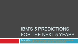 IBM’S 5 PREDICTIONS
FOR THE NEXT 5 YEARS
Extracted from http://www.fastcoexist.com/3023514/futurist-forum/do-youknow-what-life-will-be-like-in-5-years-ibms-top-scientist-does#5

 