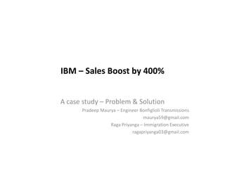 IBM – Sales Boost by 400%
A case study – Problem & Solution
Pradeep Maurya – Engineer Bonfiglioli Transmissions
maurya59@gmail.com
Raga Priyanga – Immigration Executive
ragapriyanga03@gmail.com
 